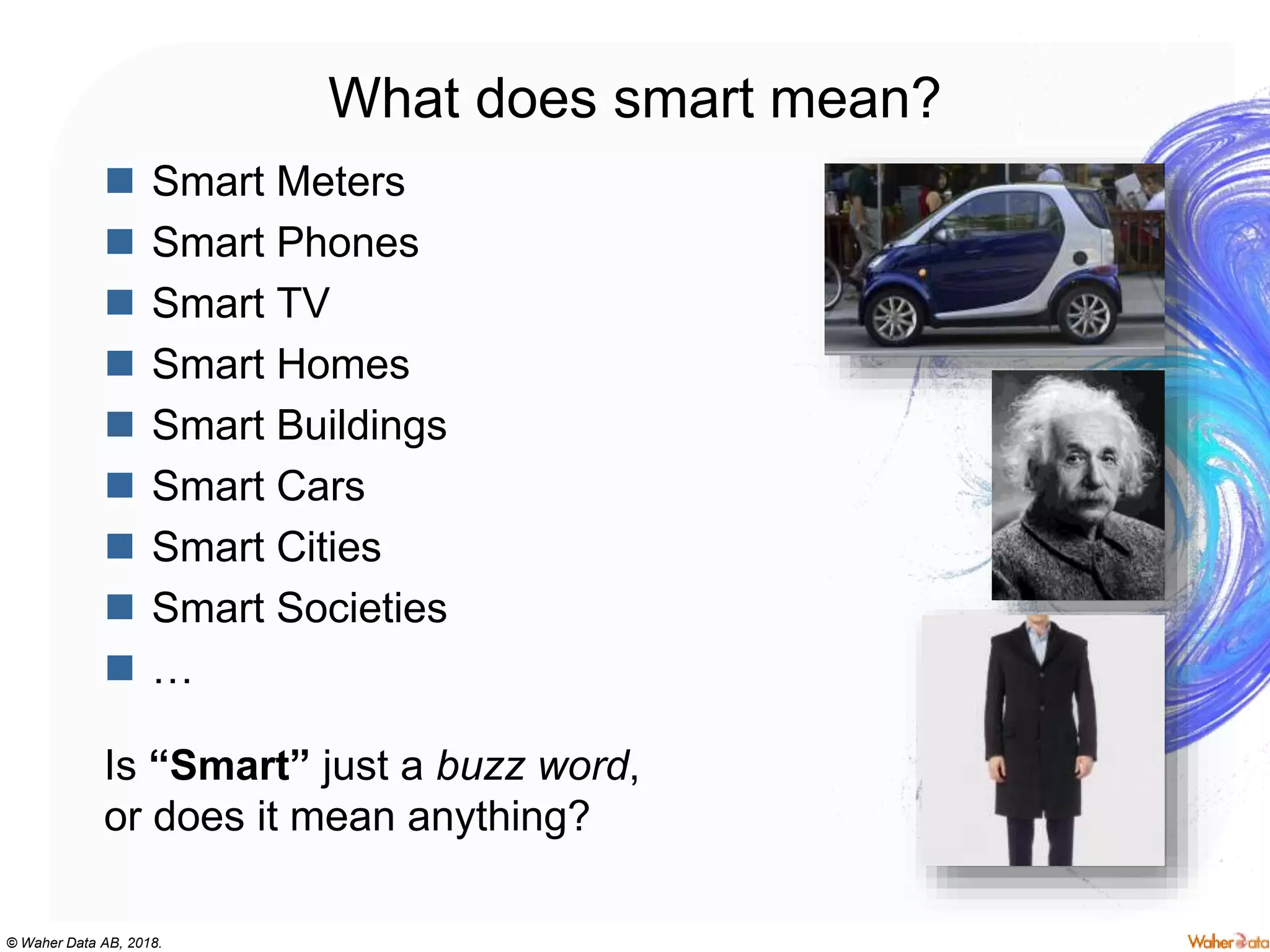© Waher Data AB, 2018.
What does smart mean?
 Smart Meters
 Smart Phones
 Smart TV
 Smart Homes
 Smart Buildings
 Smart Cars
 Smart Cities
 Smart Societies
 …
Is “Smart” just a buzz word,
or does it mean anything?
 