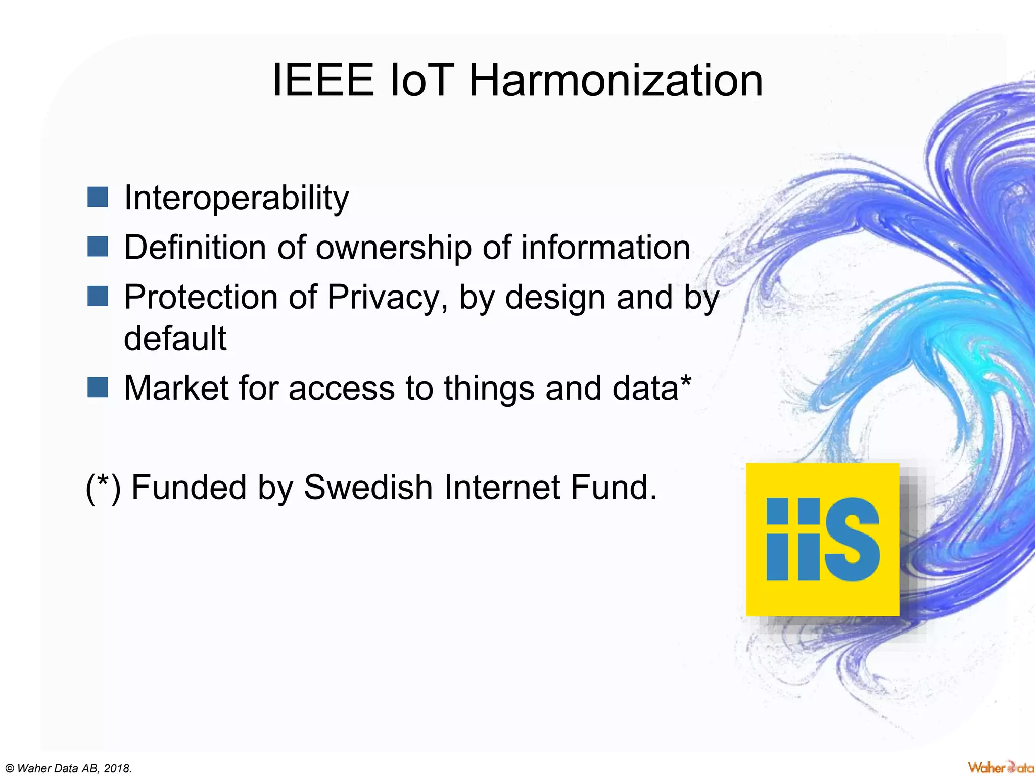 © Waher Data AB, 2018.
IEEE IoT Harmonization
 Interoperability
 Definition of ownership of information
 Protection of Privacy, by design and by
default
 Market for access to things and data*
(*) Funded by Swedish Internet Fund.
 