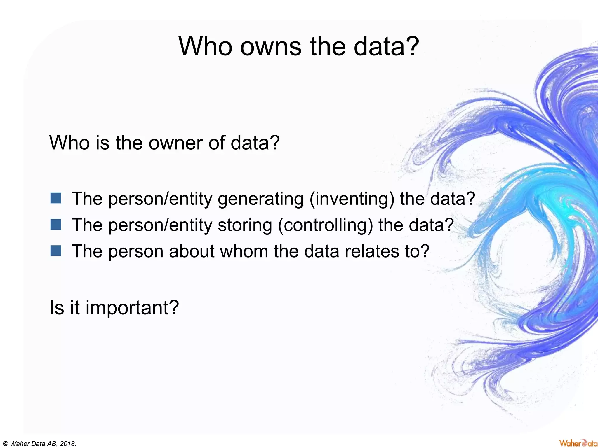 © Waher Data AB, 2018.
Who owns the data?
Who is the owner of data?
 The person/entity generating (inventing) the data?
 The person/entity storing (controlling) the data?
 The person about whom the data relates to?
Is it important?
 