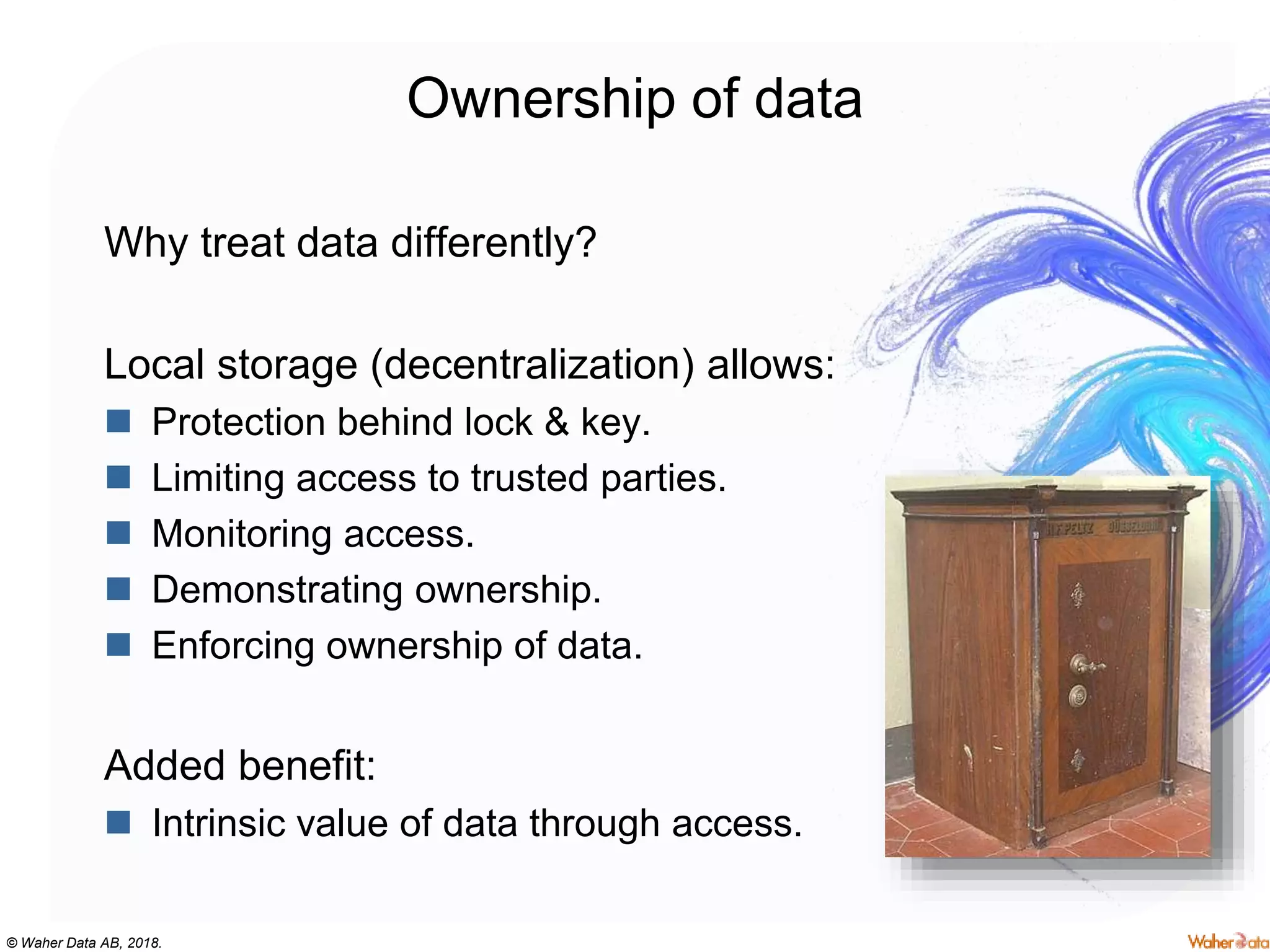 © Waher Data AB, 2018.
Ownership of data
Why treat data differently?
Local storage (decentralization) allows:
 Protection behind lock & key.
 Limiting access to trusted parties.
 Monitoring access.
 Demonstrating ownership.
 Enforcing ownership of data.
Added benefit:
 Intrinsic value of data through access.
 