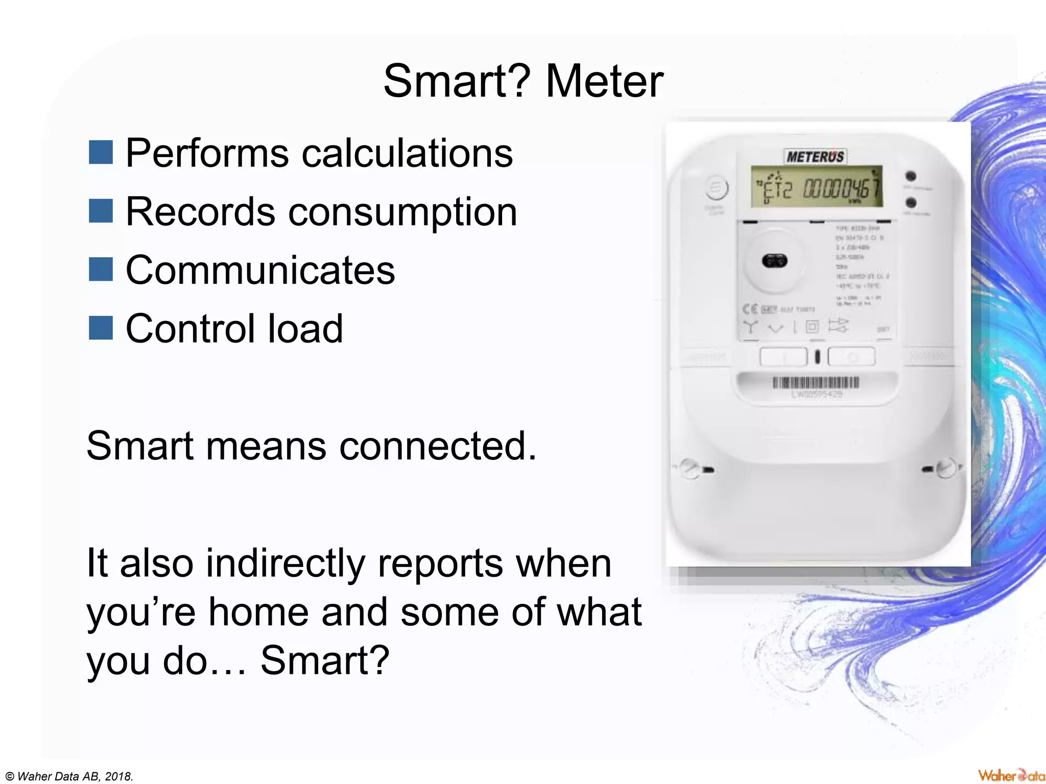 © Waher Data AB, 2018.
Smart? Meter
 Performs calculations
 Records consumption
 Communicates
 Control load
Smart means connected.
It also indirectly reports when
you’re home and some of what
you do… Smart?
 