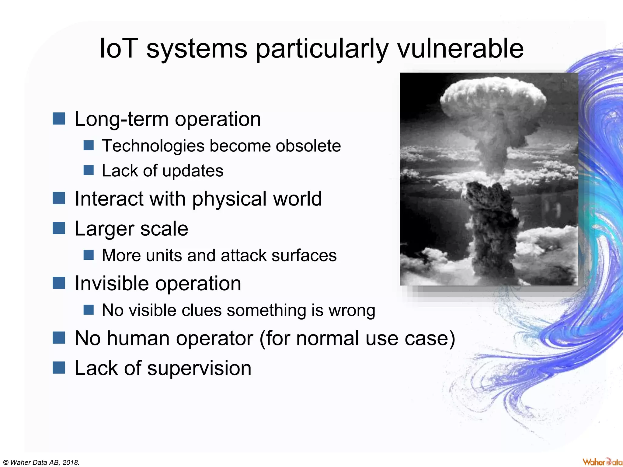 © Waher Data AB, 2018.
IoT systems particularly vulnerable
 Long-term operation
 Technologies become obsolete
 Lack of updates
 Interact with physical world
 Larger scale
 More units and attack surfaces
 Invisible operation
 No visible clues something is wrong
 No human operator (for normal use case)
 Lack of supervision
 