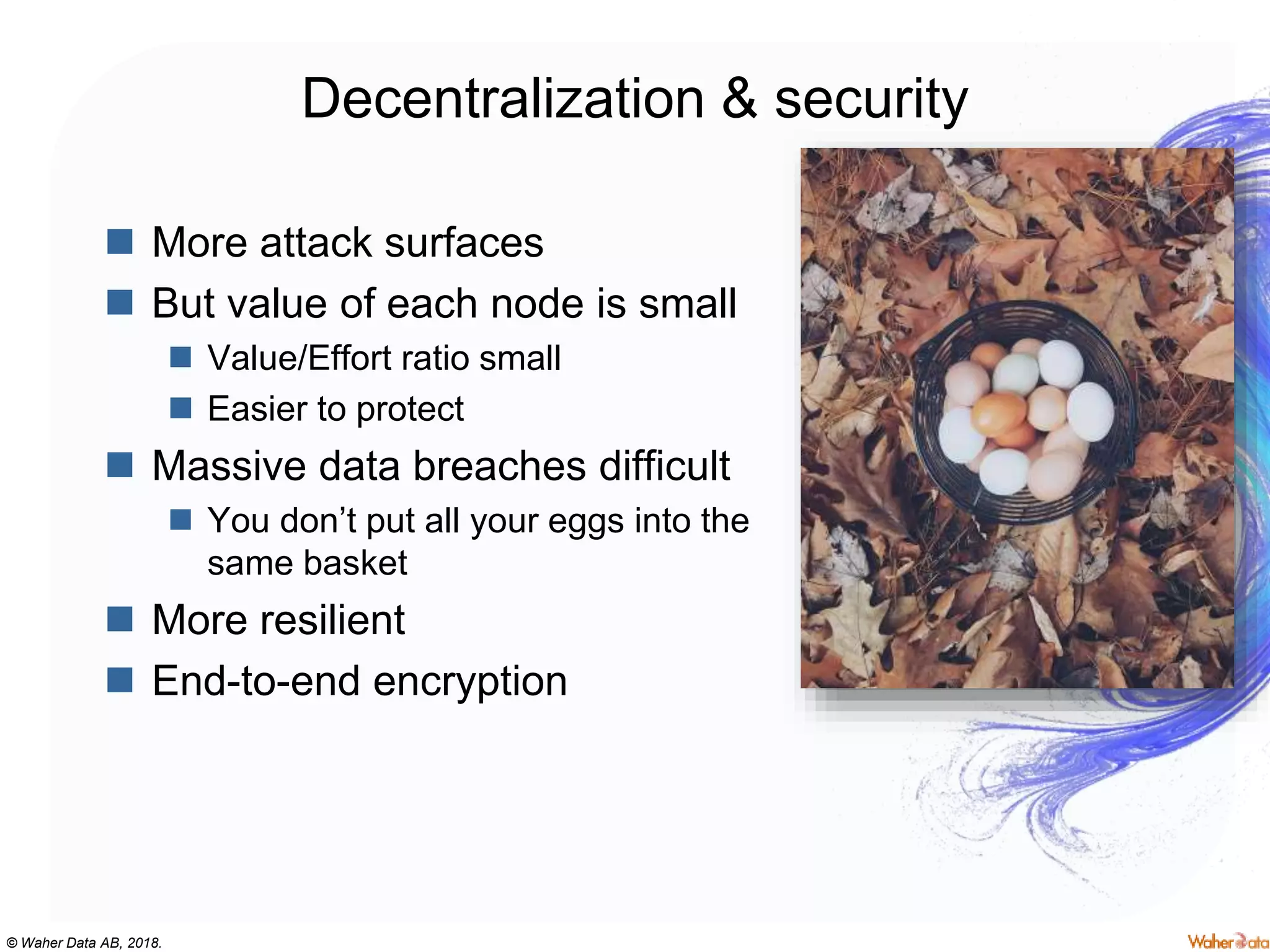 © Waher Data AB, 2018.
Decentralization & security
 More attack surfaces
 But value of each node is small
 Value/Effort ratio small
 Easier to protect
 Massive data breaches difficult
 You don’t put all your eggs into the
same basket
 More resilient
 End-to-end encryption
 