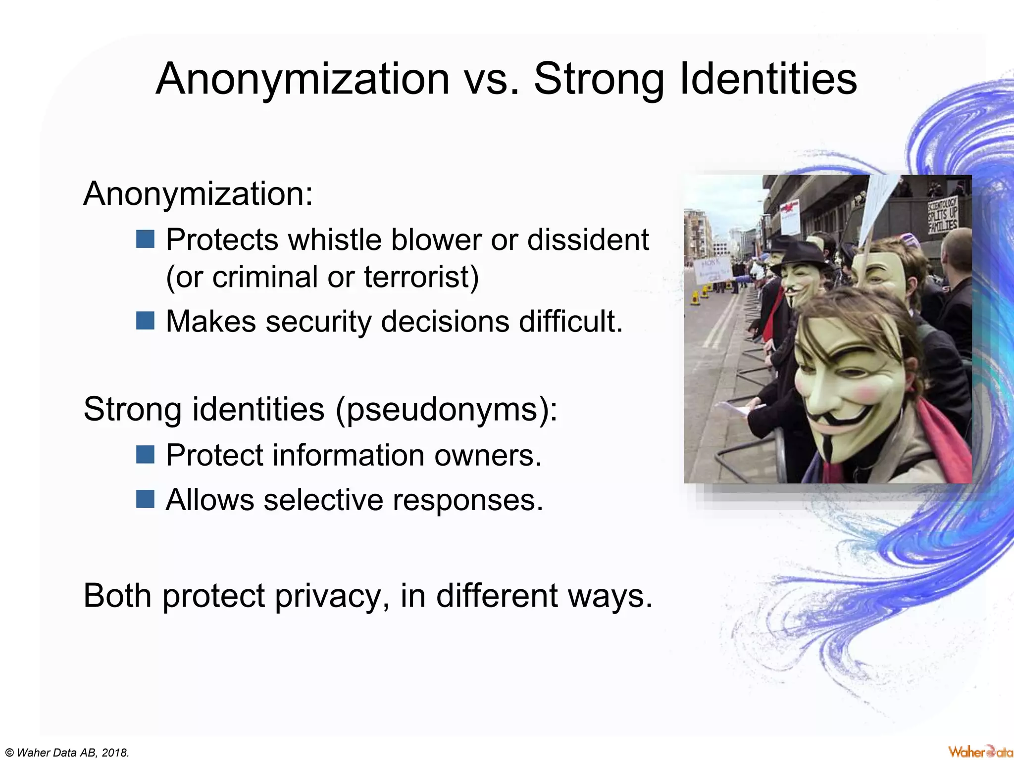 © Waher Data AB, 2018.
Anonymization vs. Strong Identities
Anonymization:
 Protects whistle blower or dissident
(or criminal or terrorist)
 Makes security decisions difficult.
Strong identities (pseudonyms):
 Protect information owners.
 Allows selective responses.
Both protect privacy, in different ways.
 