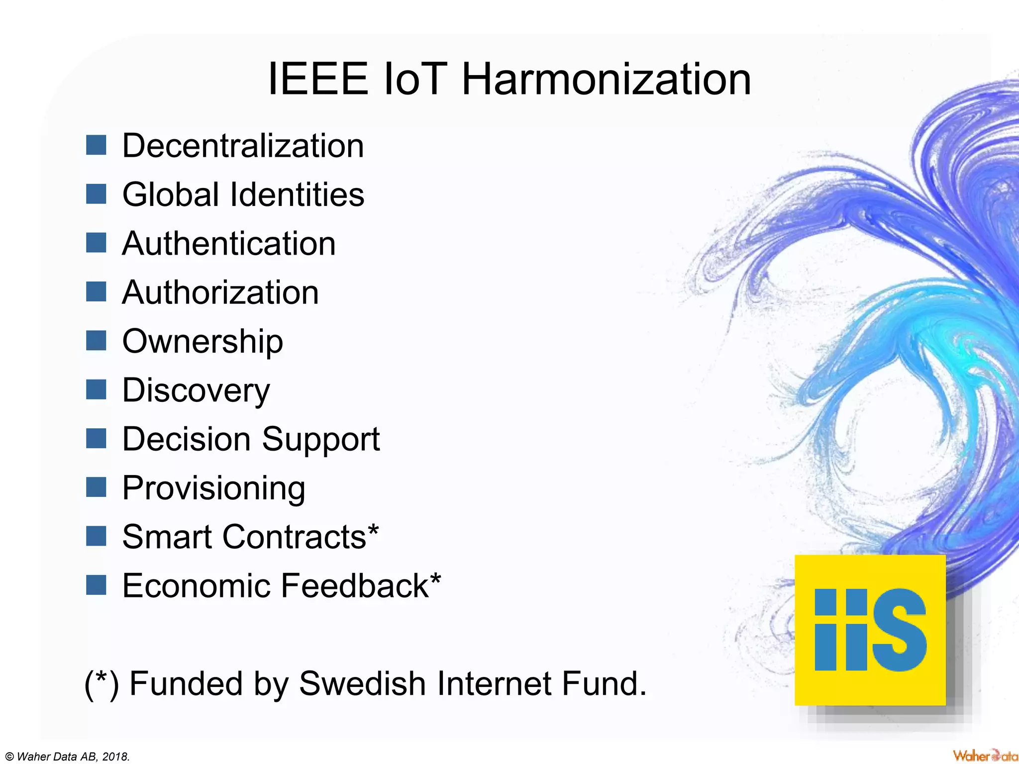© Waher Data AB, 2018.
IEEE IoT Harmonization
 Decentralization
 Global Identities
 Authentication
 Authorization
 Ownership
 Discovery
 Decision Support
 Provisioning
 Smart Contracts*
 Economic Feedback*
(*) Funded by Swedish Internet Fund.
 