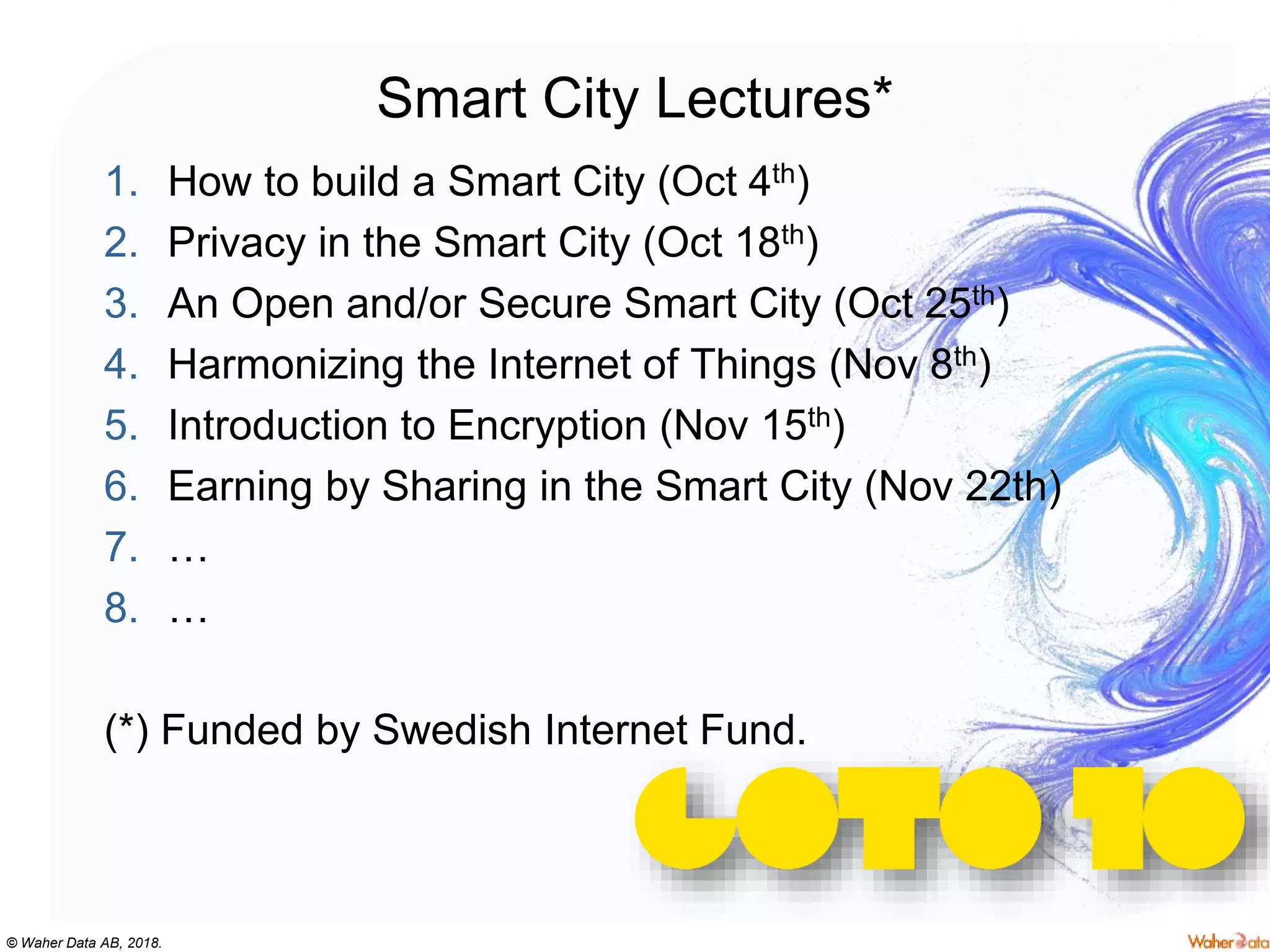 © Waher Data AB, 2018.
Smart City Lectures*
1. How to build a Smart City (Oct 4th)
2. Privacy in the Smart City (Oct 18th)
3. An Open and/or Secure Smart City (Oct 25th)
4. Harmonizing the Internet of Things (Nov 8th)
5. Introduction to Encryption (Nov 15th)
6. Earning by Sharing in the Smart City (Nov 22th)
7. …
8. …
(*) Funded by Swedish Internet Fund.
 