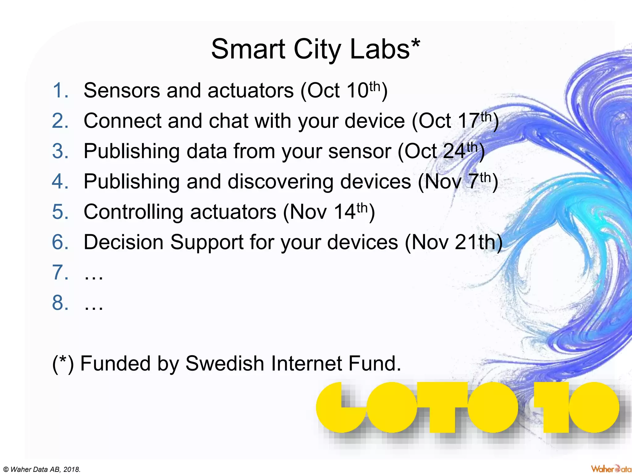 © Waher Data AB, 2018.
Smart City Labs*
1. Sensors and actuators (Oct 10th)
2. Connect and chat with your device (Oct 17th)
3. Publishing data from your sensor (Oct 24th)
4. Publishing and discovering devices (Nov 7th)
5. Controlling actuators (Nov 14th)
6. Decision Support for your devices (Nov 21th)
7. …
8. …
(*) Funded by Swedish Internet Fund.
 