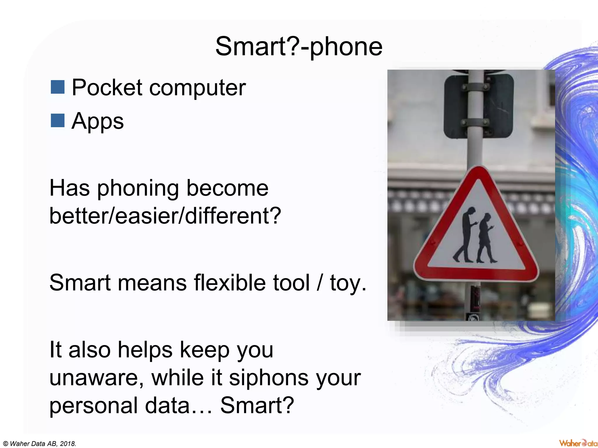 © Waher Data AB, 2018.
Smart?-phone
 Pocket computer
 Apps
Has phoning become
better/easier/different?
Smart means flexible tool / toy.
It also helps keep you
unaware, while it siphons your
personal data… Smart?
 