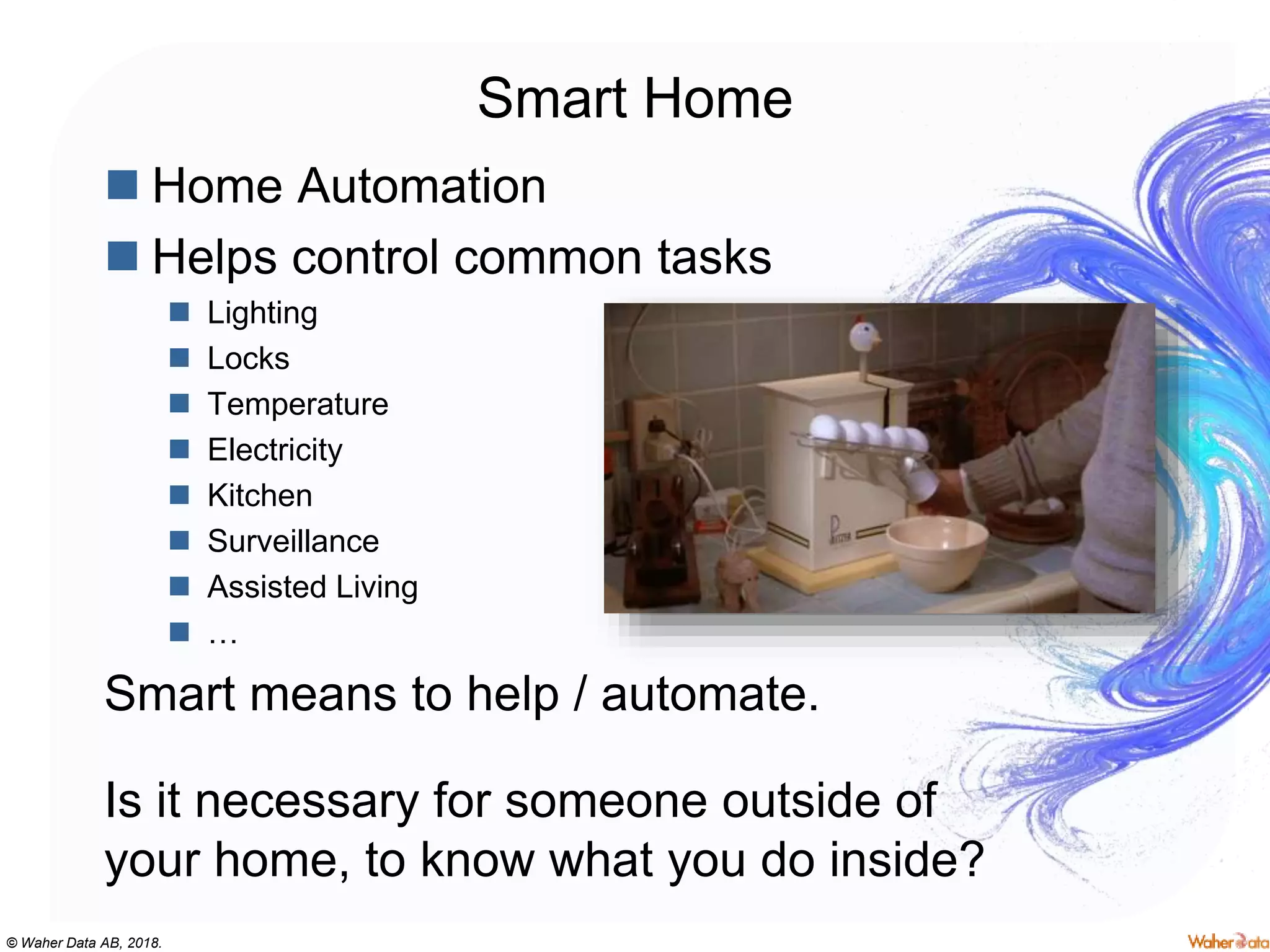 © Waher Data AB, 2018.
Smart Home
 Home Automation
 Helps control common tasks
 Lighting
 Locks
 Temperature
 Electricity
 Kitchen
 Surveillance
 Assisted Living
 …
Smart means to help / automate.
Is it necessary for someone outside of
your home, to know what you do inside?
 