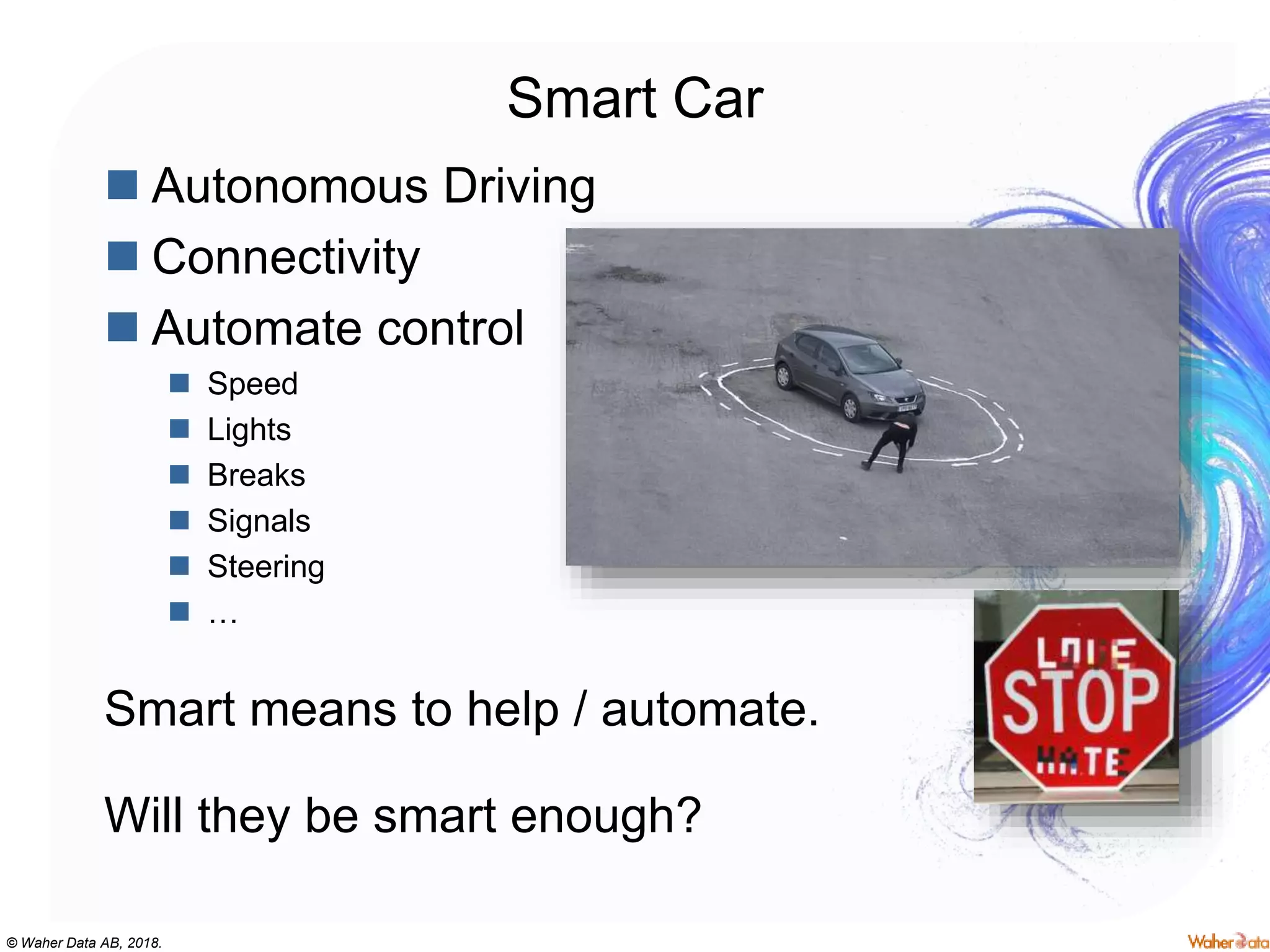 © Waher Data AB, 2018.
Smart Car
 Autonomous Driving
 Connectivity
 Automate control
 Speed
 Lights
 Breaks
 Signals
 Steering
 …
Smart means to help / automate.
Will they be smart enough?
 