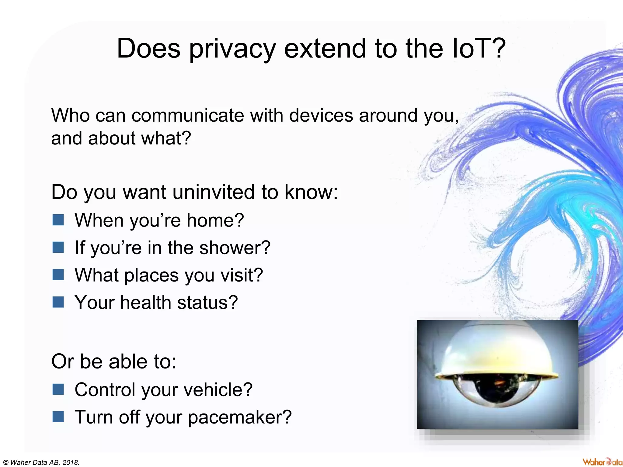 © Waher Data AB, 2018.
Does privacy extend to the IoT?
Who can communicate with devices around you,
and about what?
Do you want uninvited to know:
 When you’re home?
 If you’re in the shower?
 What places you visit?
 Your health status?
Or be able to:
 Control your vehicle?
 Turn off your pacemaker?
 