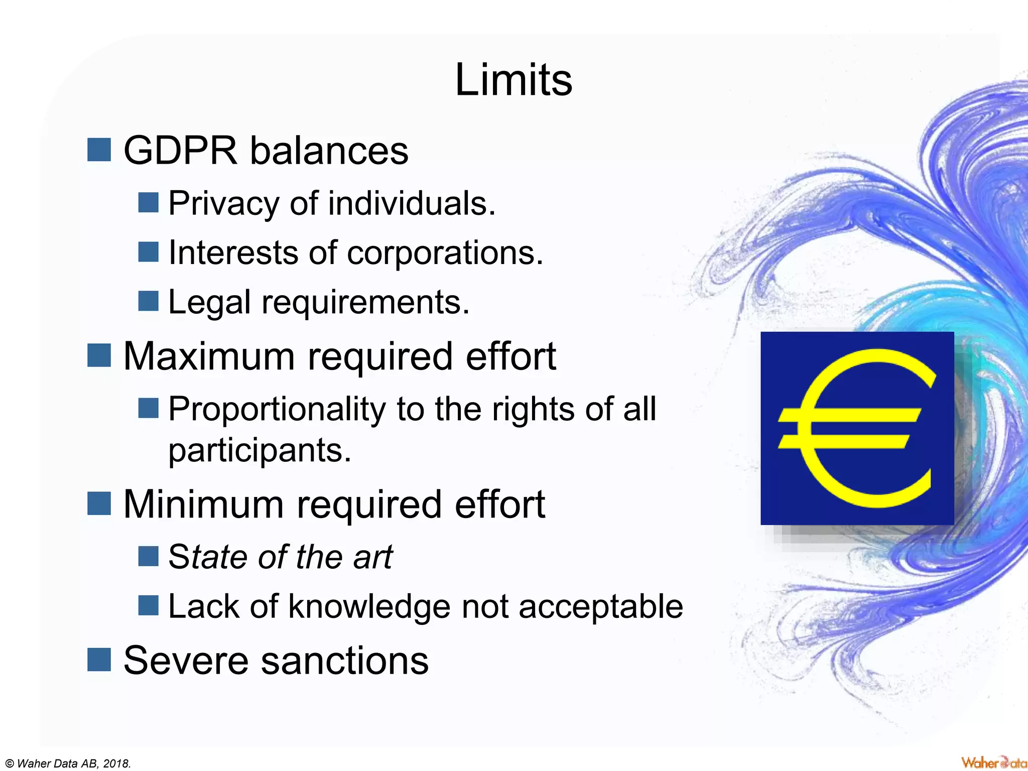 © Waher Data AB, 2018.
Limits
 GDPR balances
 Privacy of individuals.
 Interests of corporations.
 Legal requirements.
 Maximum required effort
 Proportionality to the rights of all
participants.
 Minimum required effort
 State of the art
 Lack of knowledge not acceptable
 Severe sanctions
 