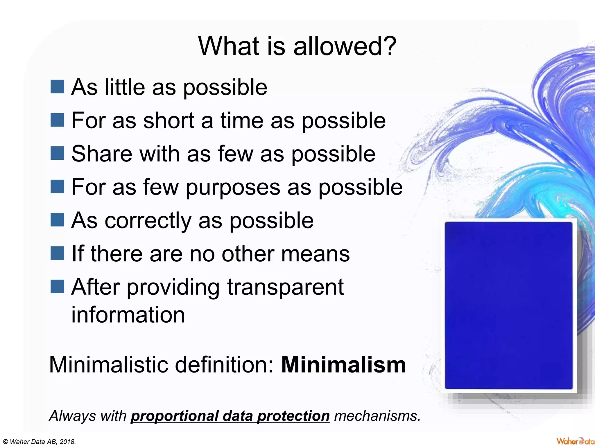 © Waher Data AB, 2018.
What is allowed?
 As little as possible
 For as short a time as possible
 Share with as few as possible
 For as few purposes as possible
 As correctly as possible
 If there are no other means
 After providing transparent
information
Minimalistic definition: Minimalism
Always with proportional data protection mechanisms.
 