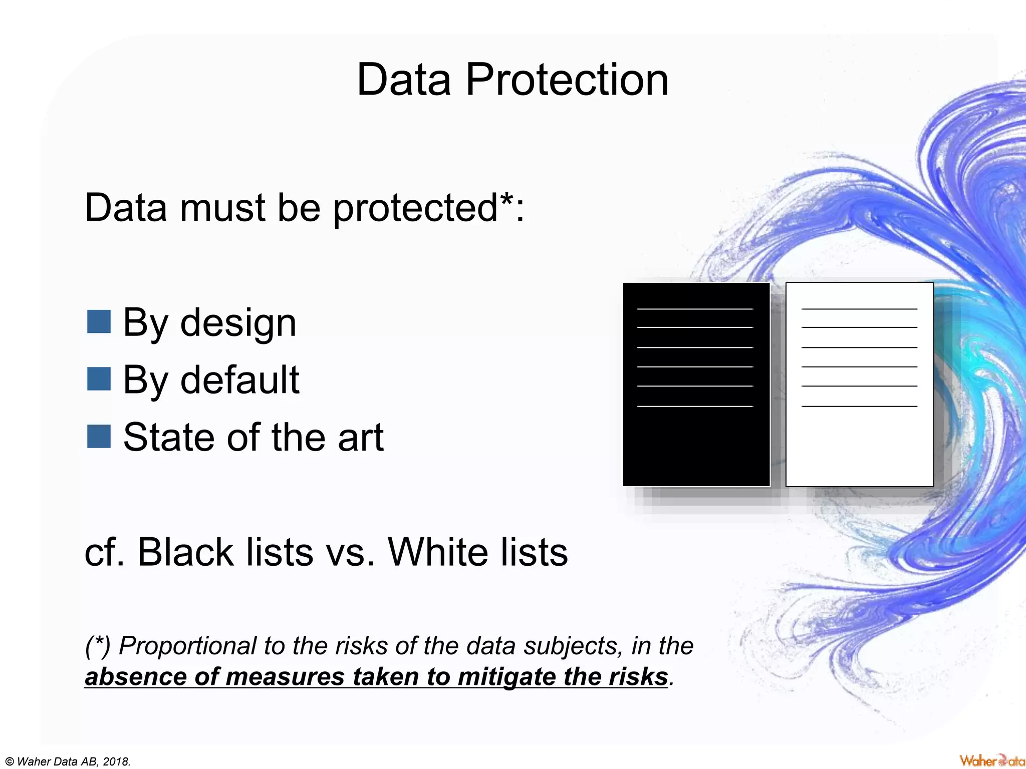 © Waher Data AB, 2018.
Data Protection
Data must be protected*:
 By design
 By default
 State of the art
cf. Black lists vs. White lists
(*) Proportional to the risks of the data subjects, in the
absence of measures taken to mitigate the risks.
 