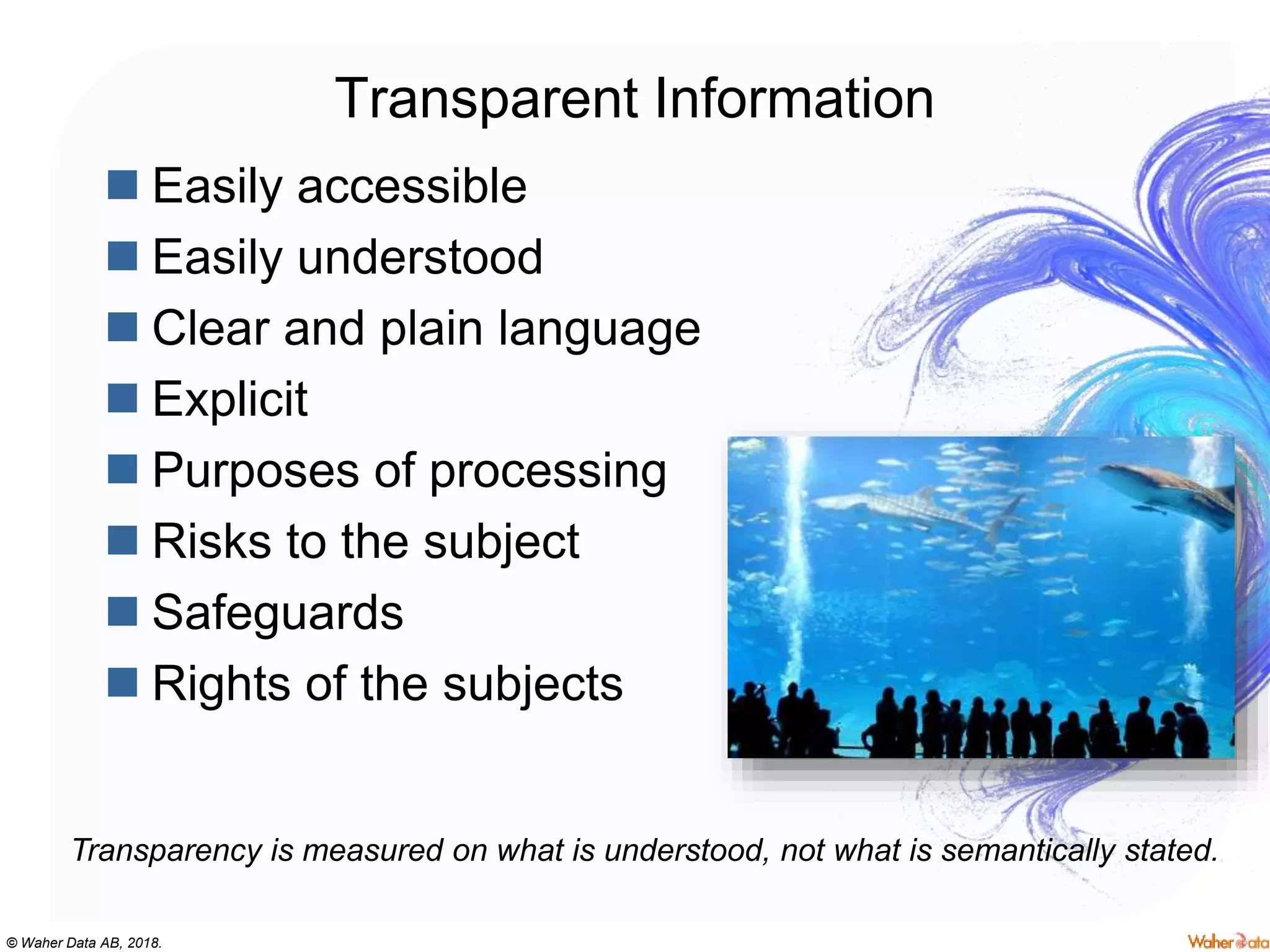 © Waher Data AB, 2018.
Transparent Information
 Easily accessible
 Easily understood
 Clear and plain language
 Explicit
 Purposes of processing
 Risks to the subject
 Safeguards
 Rights of the subjects
Transparency is measured on what is understood, not what is semantically stated.
 