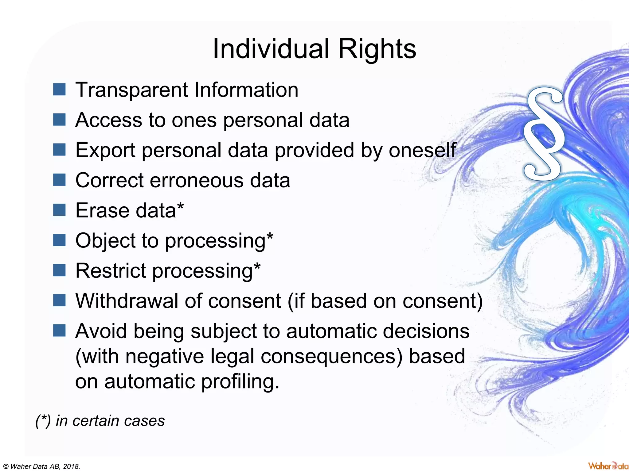 © Waher Data AB, 2018.
Individual Rights
 Transparent Information
 Access to ones personal data
 Export personal data provided by oneself
 Correct erroneous data
 Erase data*
 Object to processing*
 Restrict processing*
 Withdrawal of consent (if based on consent)
 Avoid being subject to automatic decisions
(with negative legal consequences) based
on automatic profiling.
(*) in certain cases
 