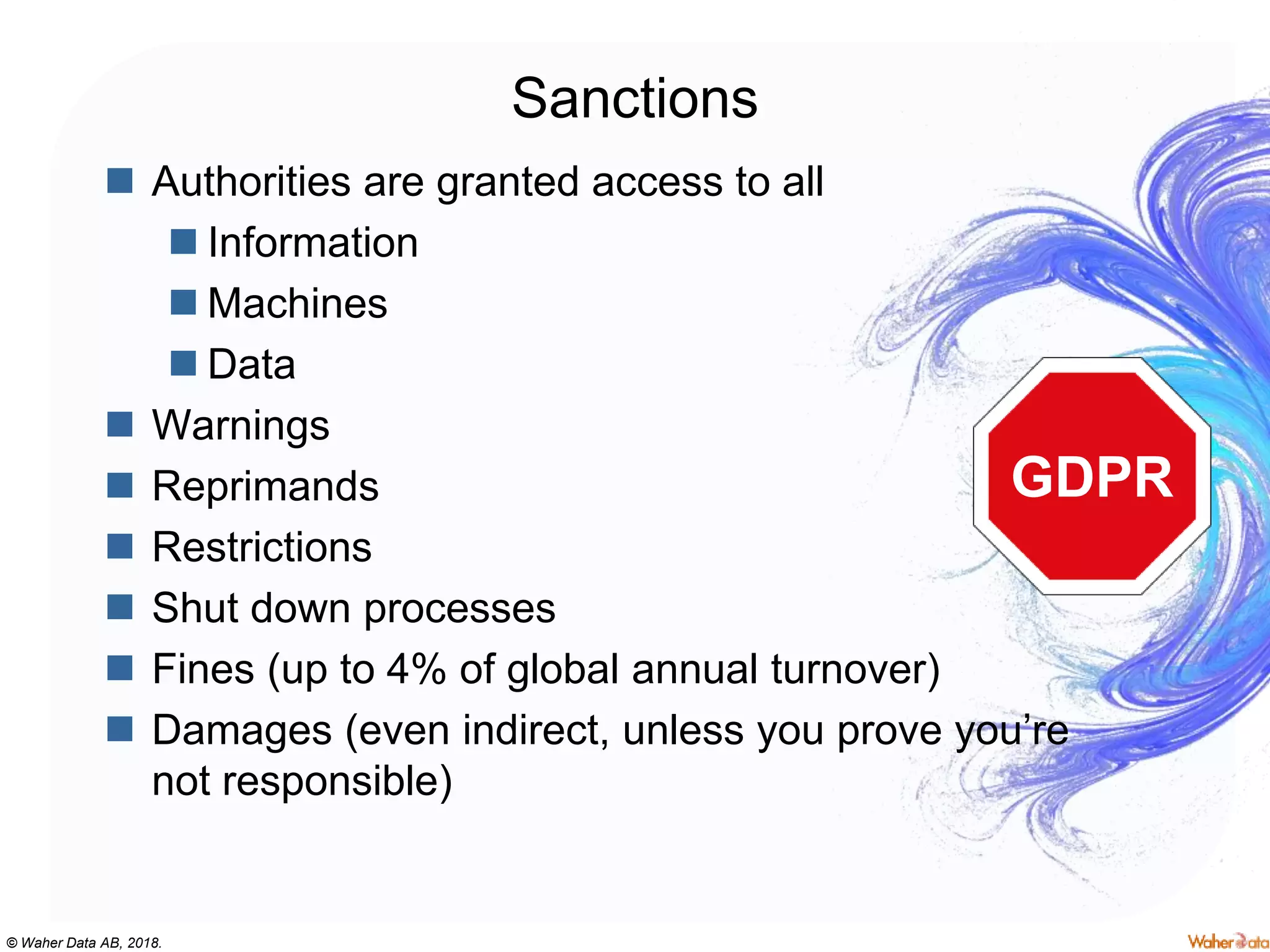 © Waher Data AB, 2018.
Sanctions
 Authorities are granted access to all
 Information
 Machines
 Data
 Warnings
 Reprimands
 Restrictions
 Shut down processes
 Fines (up to 4% of global annual turnover)
 Damages (even indirect, unless you prove you’re
not responsible)
GDPR
 