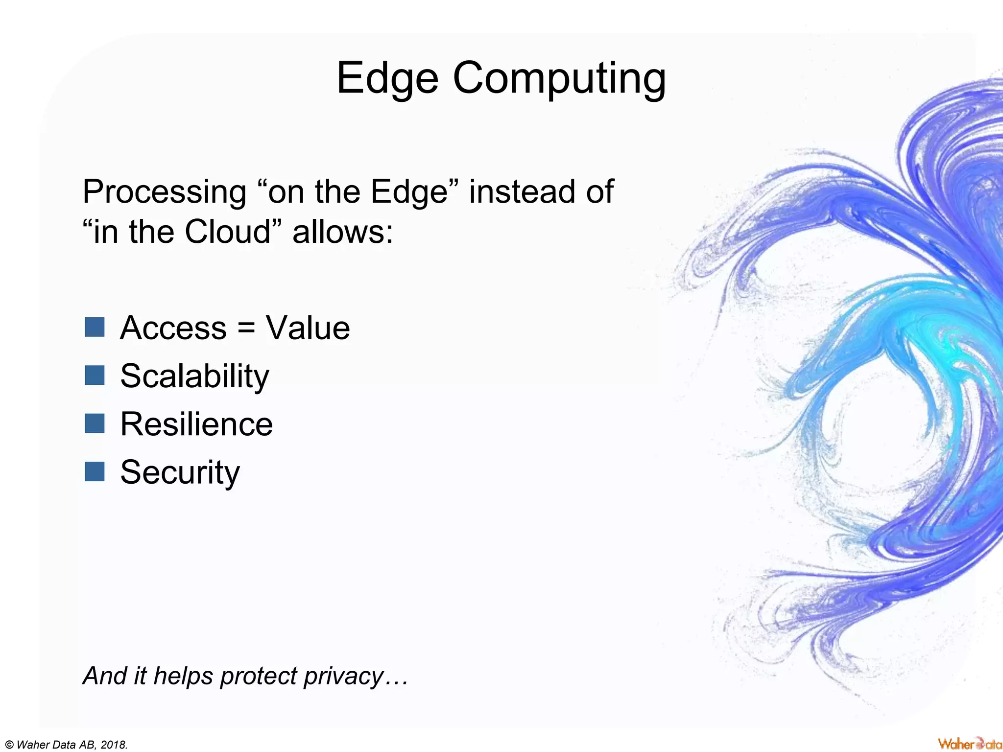 © Waher Data AB, 2018.
Edge Computing
Processing “on the Edge” instead of
“in the Cloud” allows:
 Access = Value
 Scalability
 Resilience
 Security
And it helps protect privacy…
 