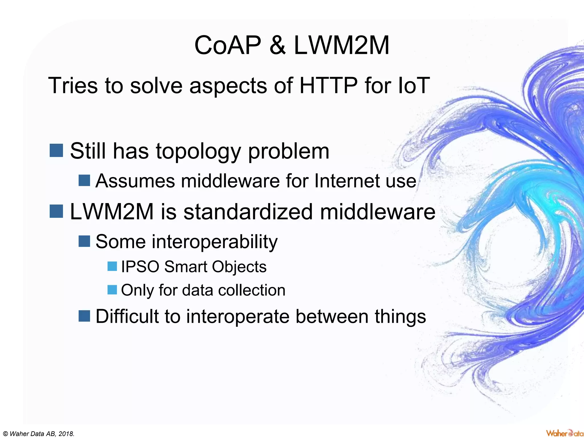 © Waher Data AB, 2018.
CoAP & LWM2M
Tries to solve aspects of HTTP for IoT
 Still has topology problem
 Assumes middleware for Internet use
 LWM2M is standardized middleware
 Some interoperability
 IPSO Smart Objects
 Only for data collection
 Difficult to interoperate between things
 