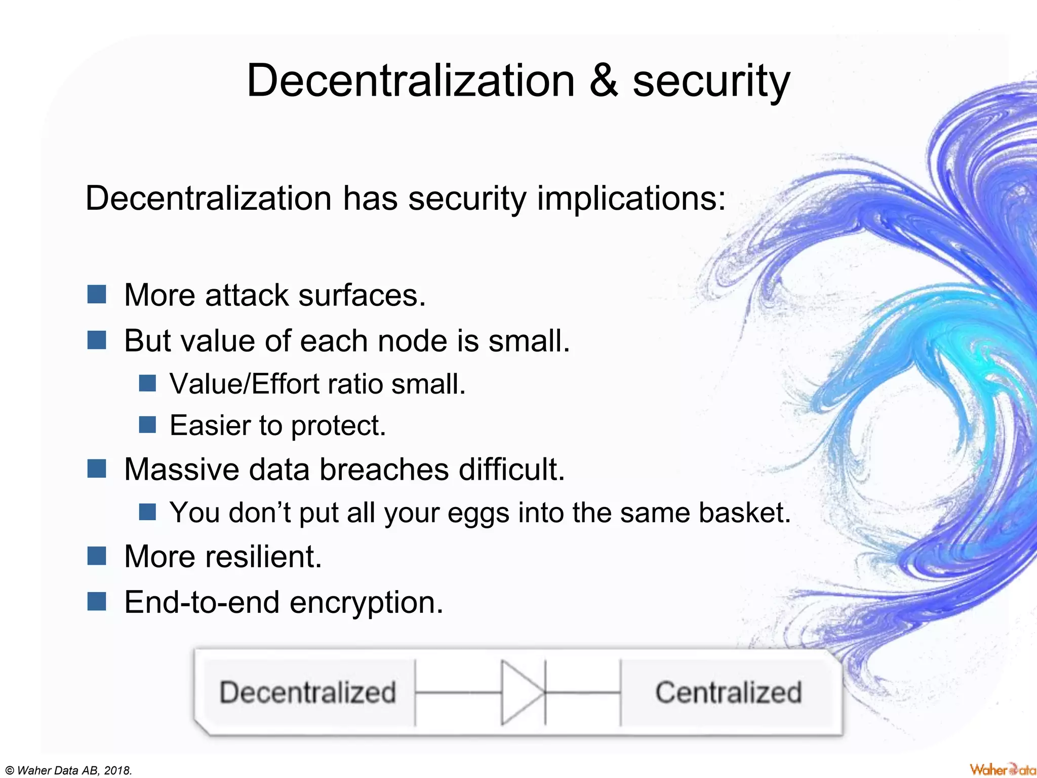 © Waher Data AB, 2018.
Decentralization & security
Decentralization has security implications:
 More attack surfaces.
 But value of each node is small.
 Value/Effort ratio small.
 Easier to protect.
 Massive data breaches difficult.
 You don’t put all your eggs into the same basket.
 More resilient.
 End-to-end encryption.
 