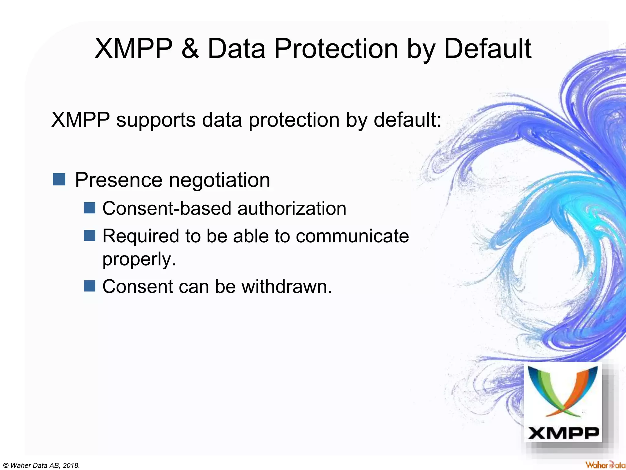 © Waher Data AB, 2018.
XMPP & Data Protection by Default
XMPP supports data protection by default:
 Presence negotiation
 Consent-based authorization
 Required to be able to communicate
properly.
 Consent can be withdrawn.
 