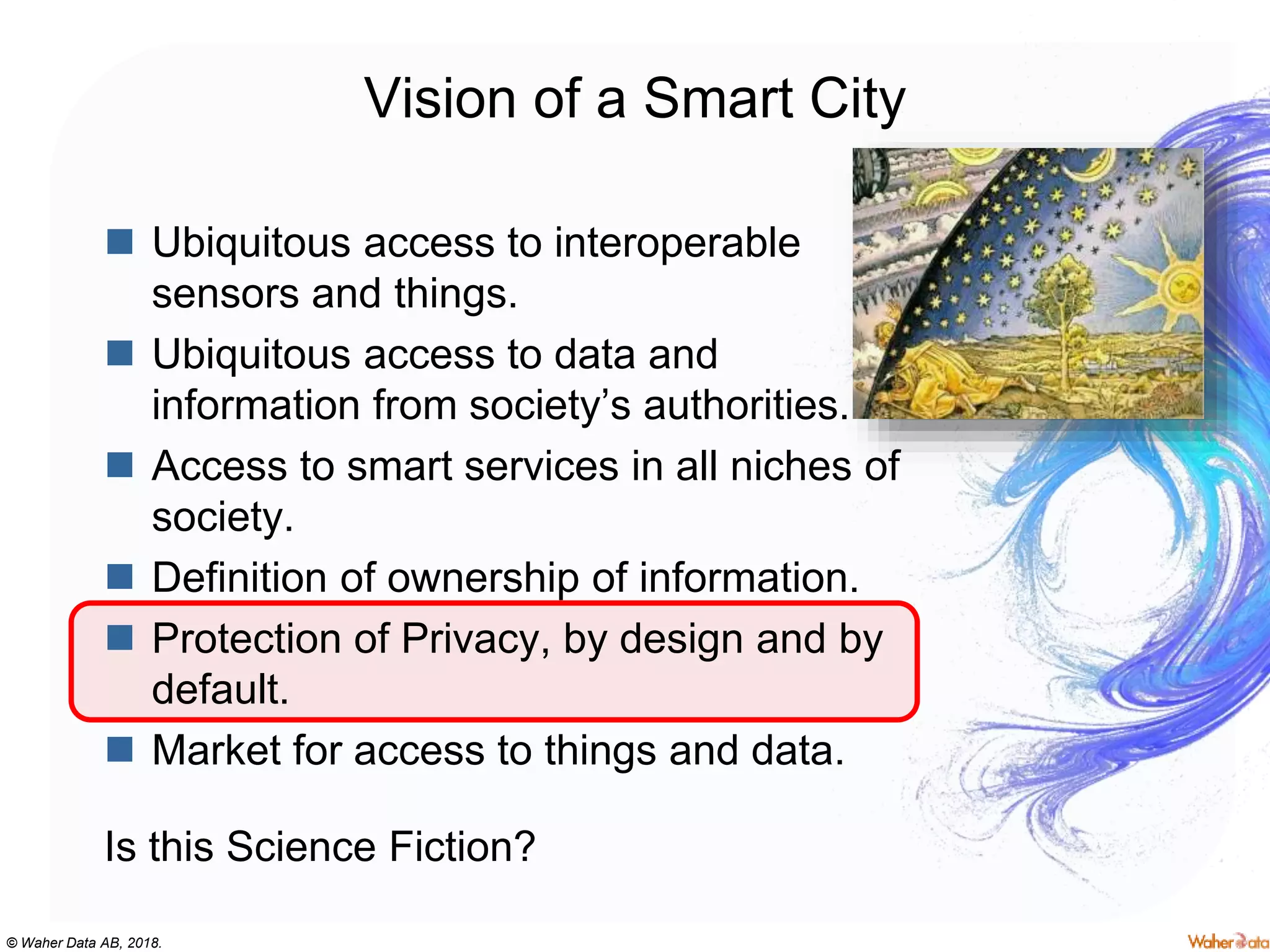 © Waher Data AB, 2018.
Vision of a Smart City
 Ubiquitous access to interoperable
sensors and things.
 Ubiquitous access to data and
information from society’s authorities.
 Access to smart services in all niches of
society.
 Definition of ownership of information.
 Protection of Privacy, by design and by
default.
 Market for access to things and data.
Is this Science Fiction?
 