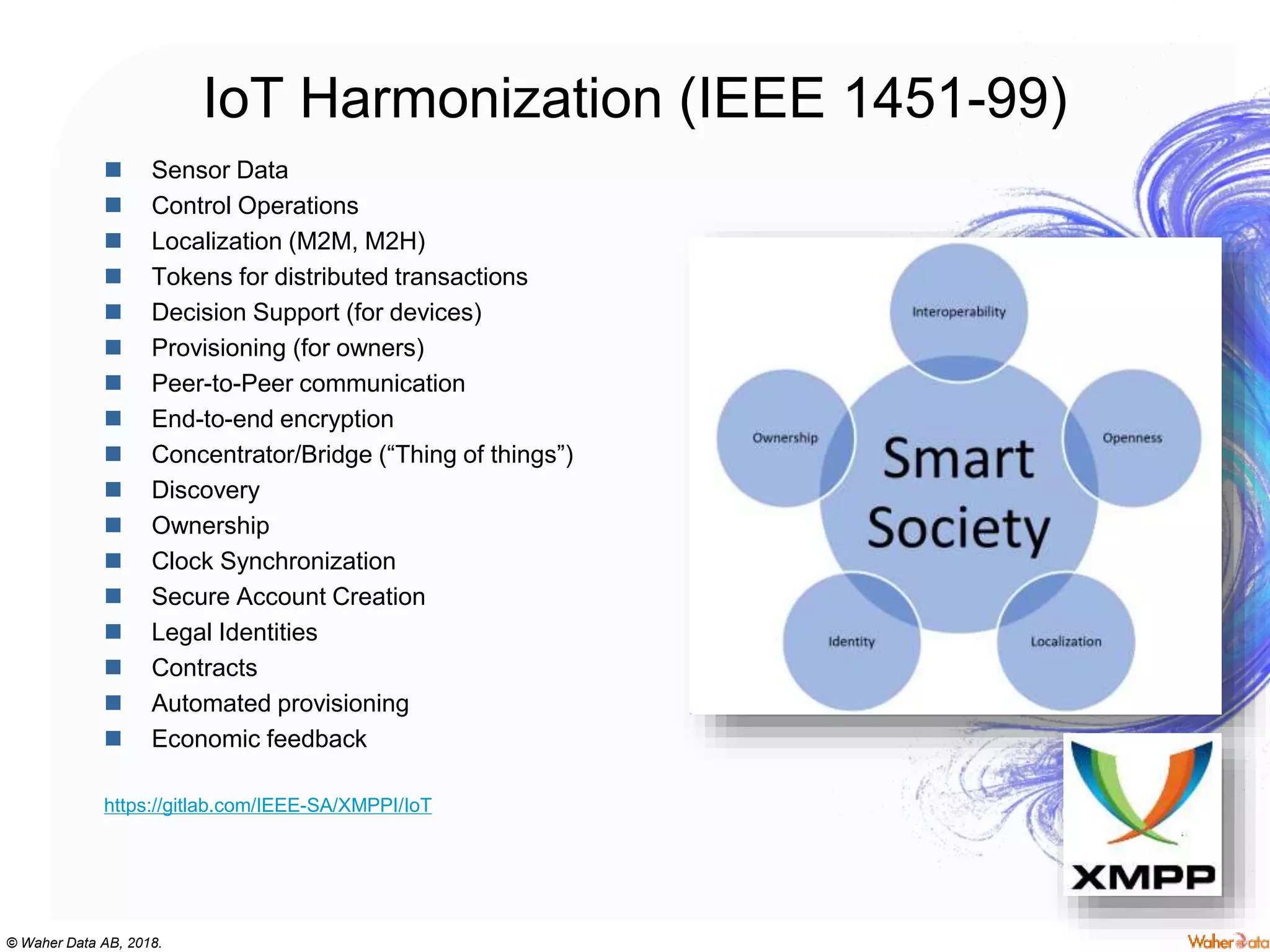 © Waher Data AB, 2018.
IoT Harmonization (IEEE 1451-99)
 Sensor Data
 Control Operations
 Localization (M2M, M2H)
 Tokens for distributed transactions
 Decision Support (for devices)
 Provisioning (for owners)
 Peer-to-Peer communication
 End-to-end encryption
 Concentrator/Bridge (“Thing of things”)
 Discovery
 Ownership
 Clock Synchronization
 Secure Account Creation
 Legal Identities
 Contracts
 Automated provisioning
 Economic feedback
https://gitlab.com/IEEE-SA/XMPPI/IoT
 