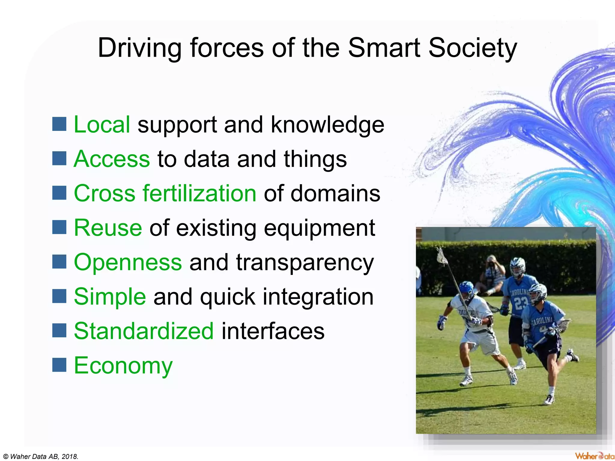 © Waher Data AB, 2018.
Driving forces of the Smart Society
 Local support and knowledge
 Access to data and things
 Cross fertilization of domains
 Reuse of existing equipment
 Openness and transparency
 Simple and quick integration
 Standardized interfaces
 Economy
 