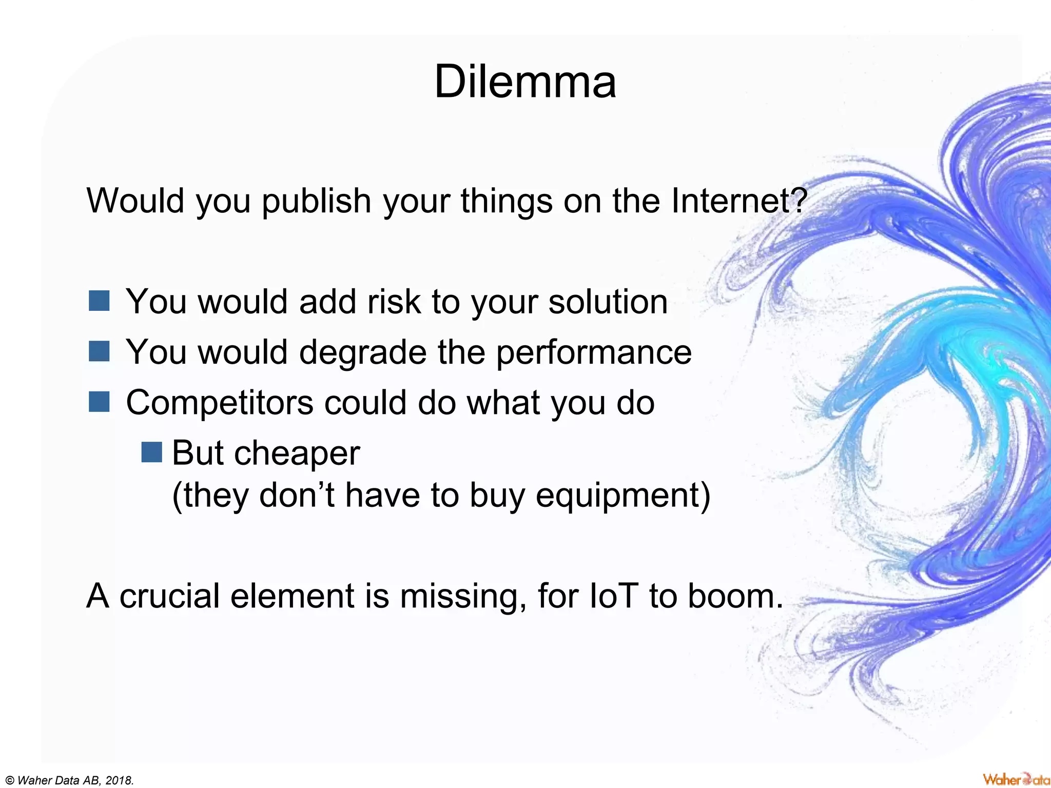 © Waher Data AB, 2018.
Dilemma
Would you publish your things on the Internet?
 You would add risk to your solution
 You would degrade the performance
 Competitors could do what you do
 But cheaper
(they don’t have to buy equipment)
A crucial element is missing, for IoT to boom.
 