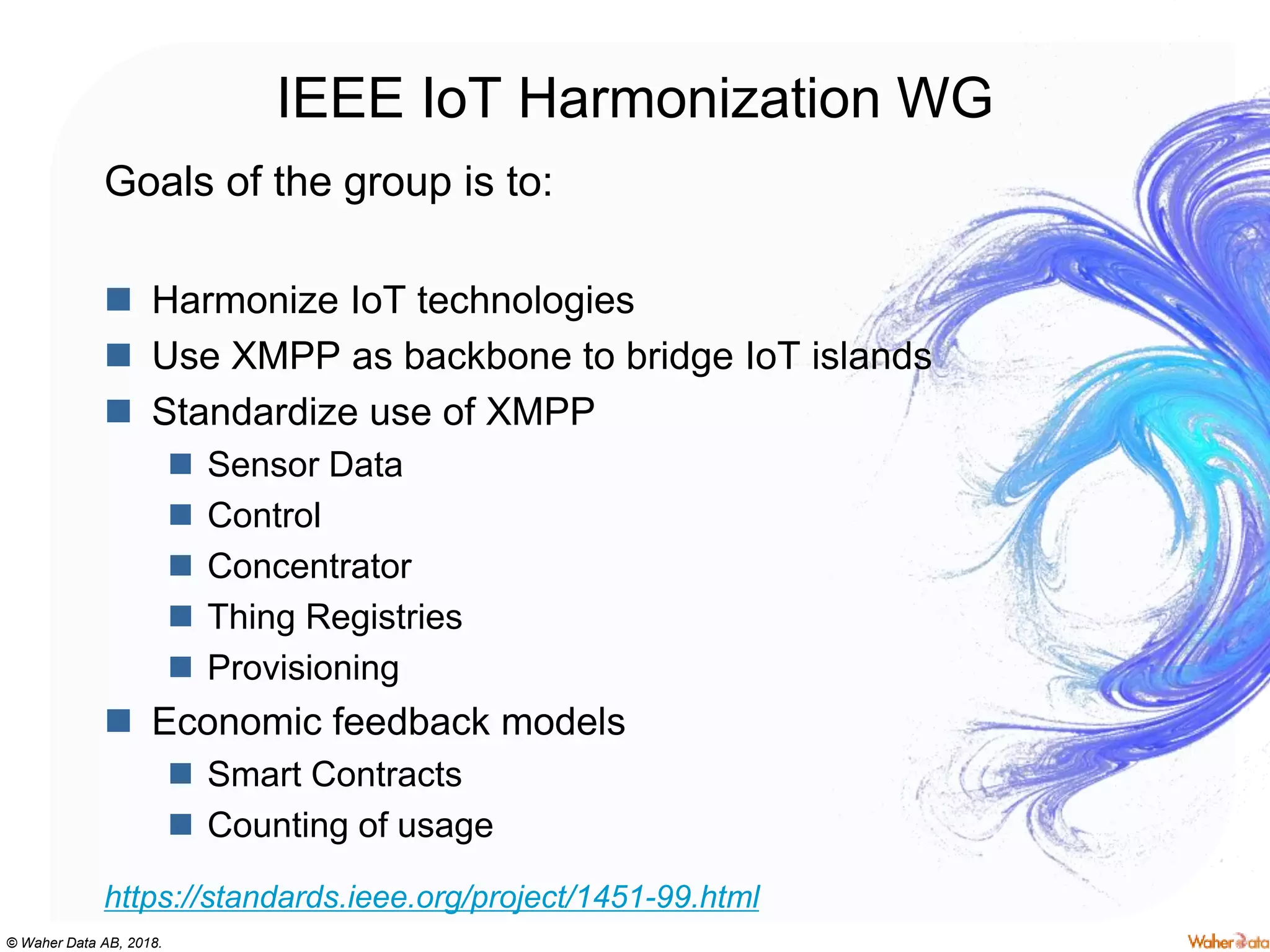 © Waher Data AB, 2018.
IEEE IoT Harmonization WG
Goals of the group is to:
 Harmonize IoT technologies
 Use XMPP as backbone to bridge IoT islands
 Standardize use of XMPP
 Sensor Data
 Control
 Concentrator
 Thing Registries
 Provisioning
 Economic feedback models
 Smart Contracts
 Counting of usage
https://standards.ieee.org/project/1451-99.html
 