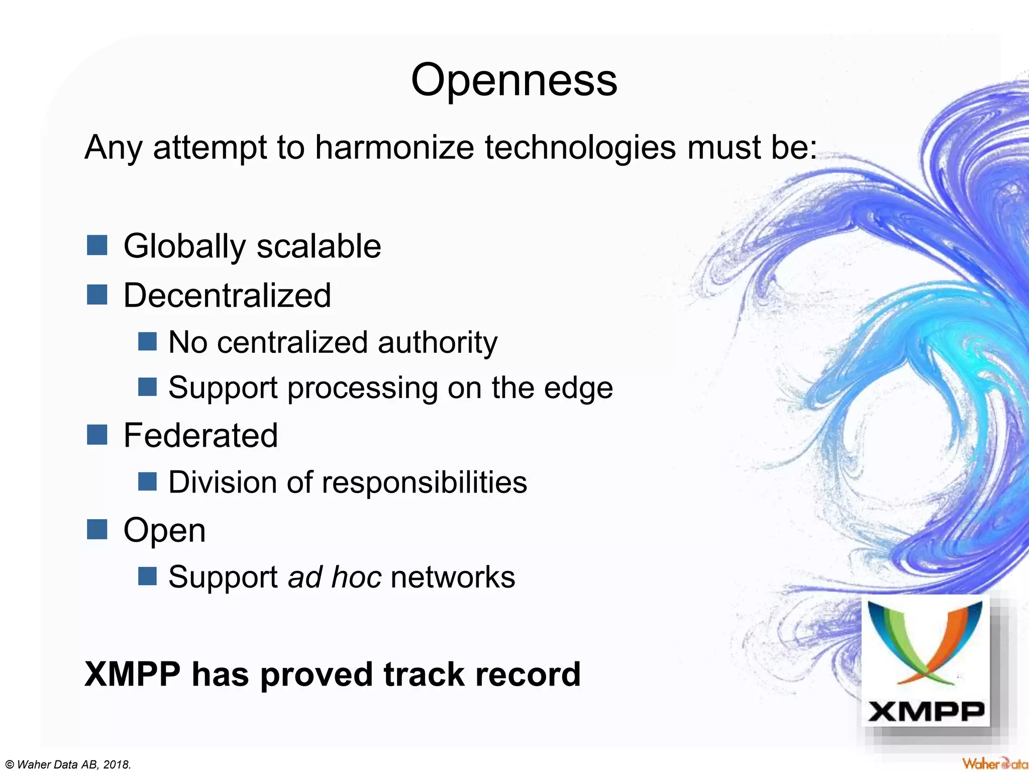 © Waher Data AB, 2018.
Openness
Any attempt to harmonize technologies must be:
 Globally scalable
 Decentralized
 No centralized authority
 Support processing on the edge
 Federated
 Division of responsibilities
 Open
 Support ad hoc networks
XMPP has proved track record
 