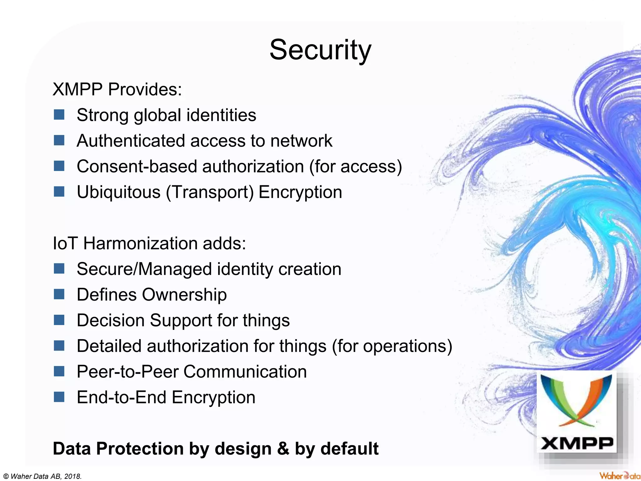 © Waher Data AB, 2018.
Security
XMPP Provides:
 Strong global identities
 Authenticated access to network
 Consent-based authorization (for access)
 Ubiquitous (Transport) Encryption
IoT Harmonization adds:
 Secure/Managed identity creation
 Defines Ownership
 Decision Support for things
 Detailed authorization for things (for operations)
 Peer-to-Peer Communication
 End-to-End Encryption
Data Protection by design & by default
 