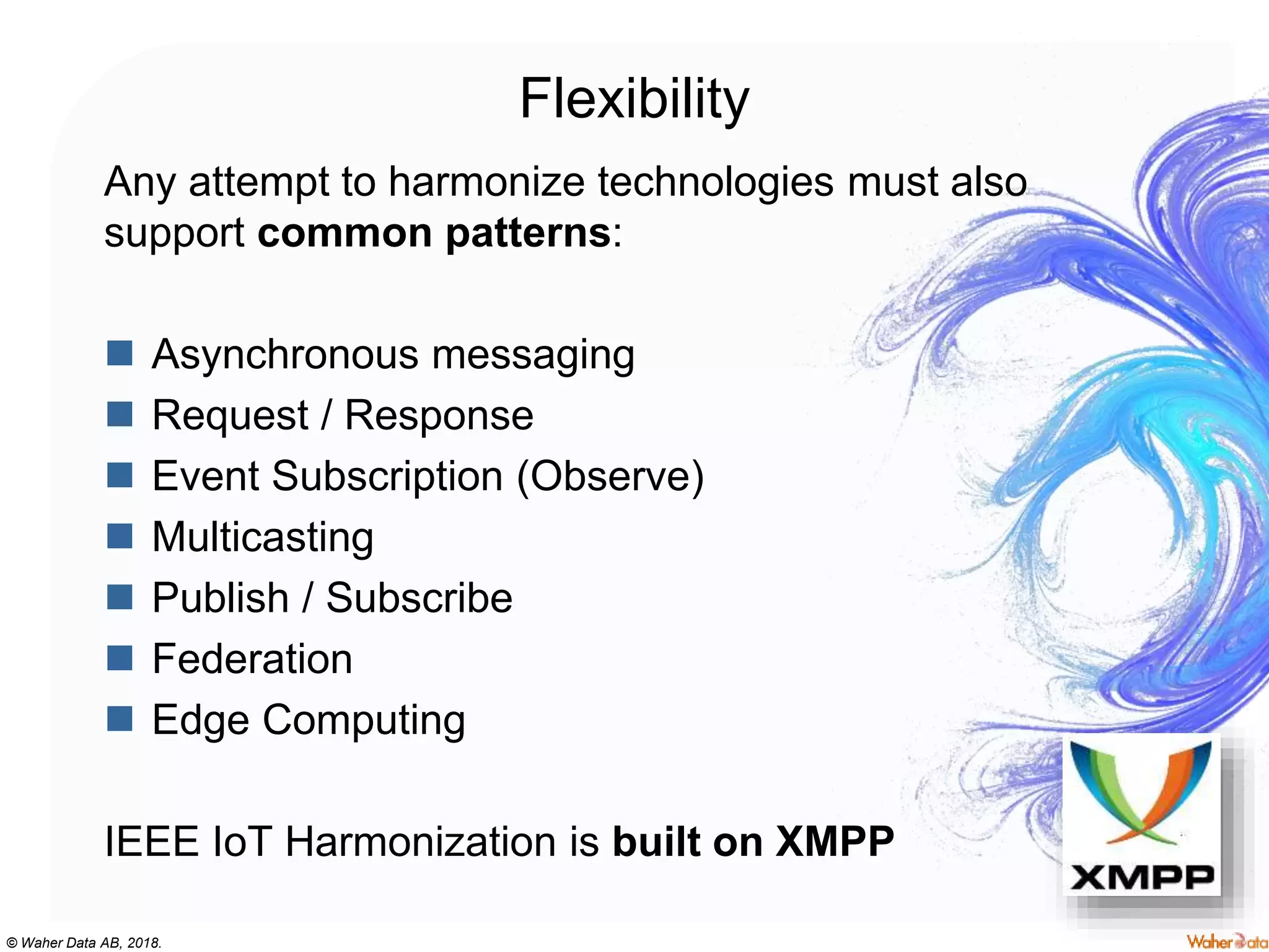 © Waher Data AB, 2018.
Flexibility
Any attempt to harmonize technologies must also
support common patterns:
 Asynchronous messaging
 Request / Response
 Event Subscription (Observe)
 Multicasting
 Publish / Subscribe
 Federation
 Edge Computing
IEEE IoT Harmonization is built on XMPP
 