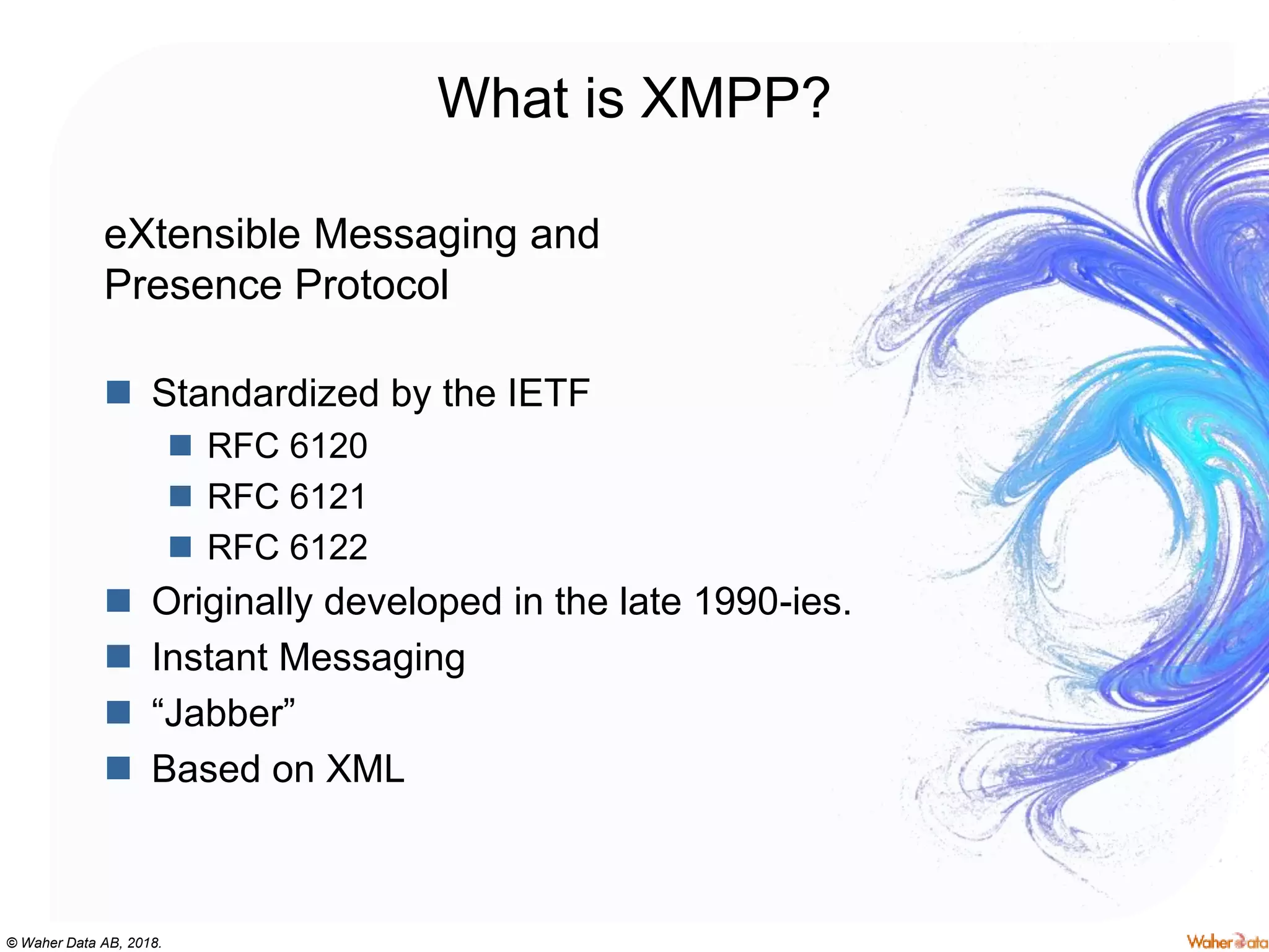 © Waher Data AB, 2018.
What is XMPP?
eXtensible Messaging and
Presence Protocol
 Standardized by the IETF
 RFC 6120
 RFC 6121
 RFC 6122
 Originally developed in the late 1990-ies.
 Instant Messaging
 “Jabber”
 Based on XML
 