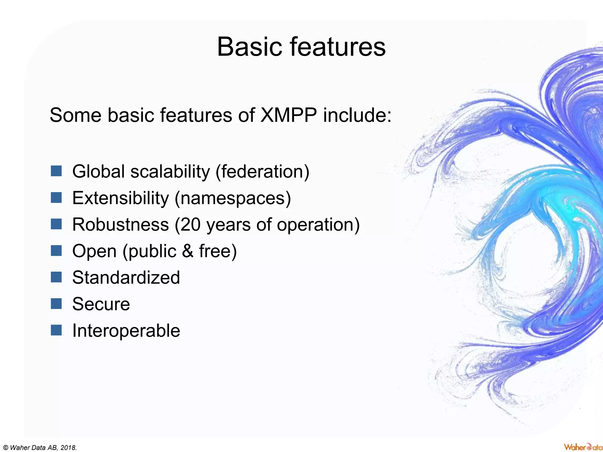 © Waher Data AB, 2018.
Basic features
Some basic features of XMPP include:
 Global scalability (federation)
 Extensibility (namespaces)
 Robustness (20 years of operation)
 Open (public & free)
 Standardized
 Secure
 Interoperable
 