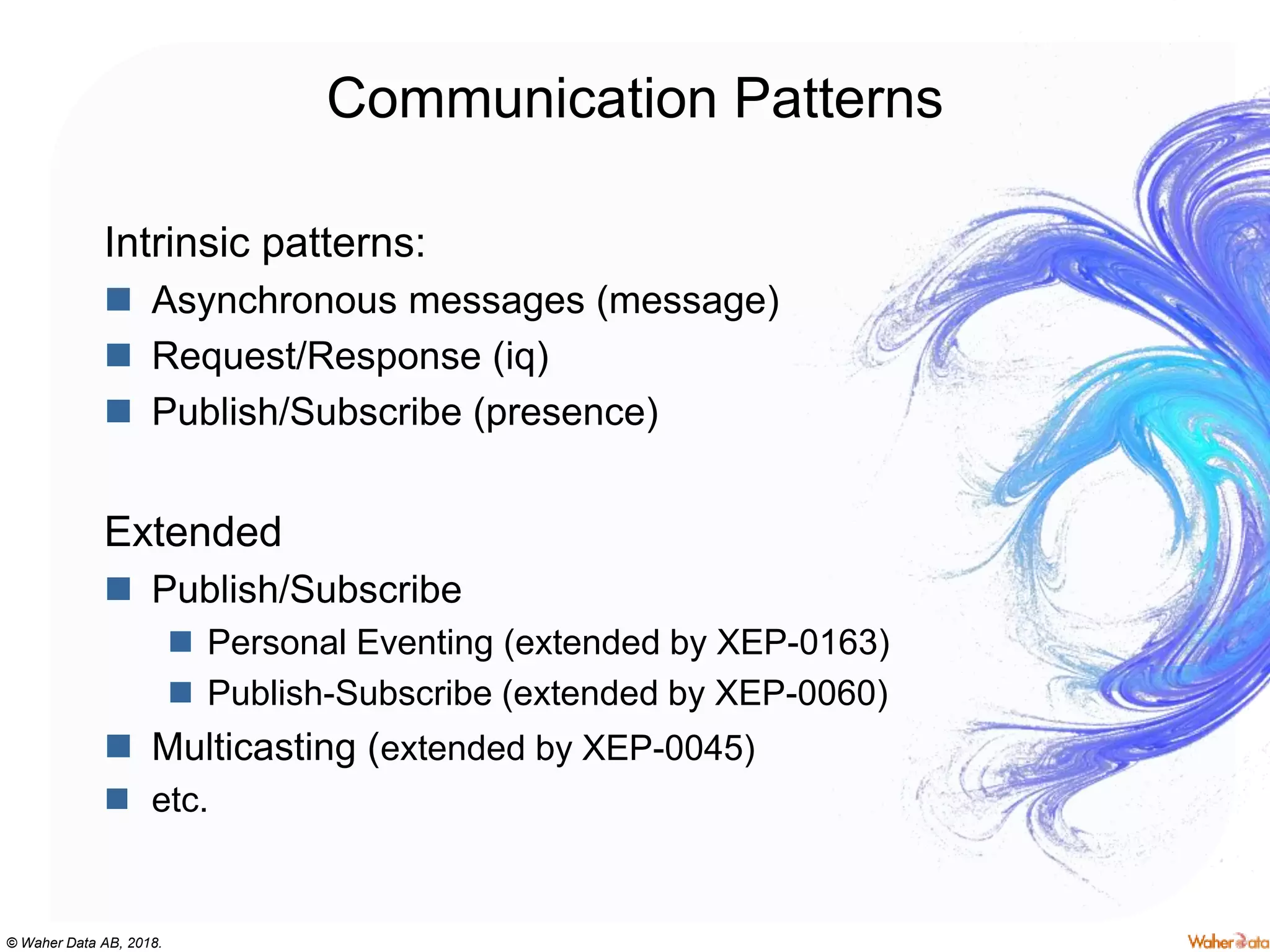 © Waher Data AB, 2018.
Communication Patterns
Intrinsic patterns:
 Asynchronous messages (message)
 Request/Response (iq)
 Publish/Subscribe (presence)
Extended
 Publish/Subscribe
 Personal Eventing (extended by XEP-0163)
 Publish-Subscribe (extended by XEP-0060)
 Multicasting (extended by XEP-0045)
 etc.
 