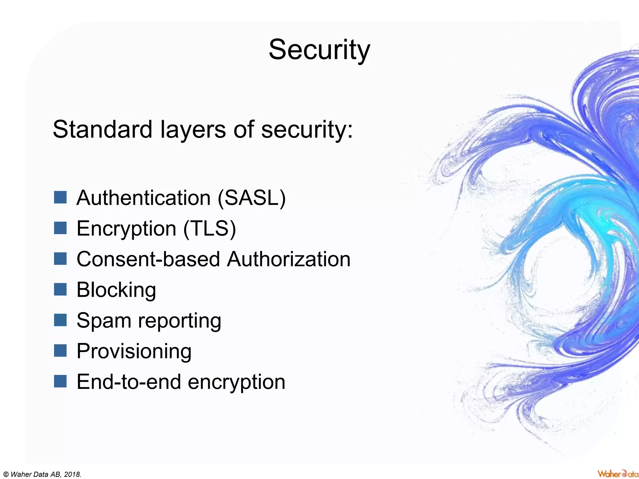 © Waher Data AB, 2018.
Security
Standard layers of security:
 Authentication (SASL)
 Encryption (TLS)
 Consent-based Authorization
 Blocking
 Spam reporting
 Provisioning
 End-to-end encryption
 