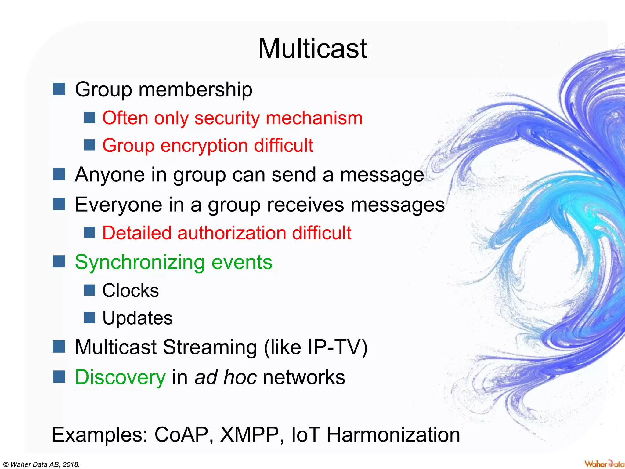 © Waher Data AB, 2018.
Multicast
 Group membership
 Often only security mechanism
 Group encryption difficult
 Anyone in group can send a message
 Everyone in a group receives messages
 Detailed authorization difficult
 Synchronizing events
 Clocks
 Updates
 Multicast Streaming (like IP-TV)
 Discovery in ad hoc networks
Examples: CoAP, XMPP, IoT Harmonization
 