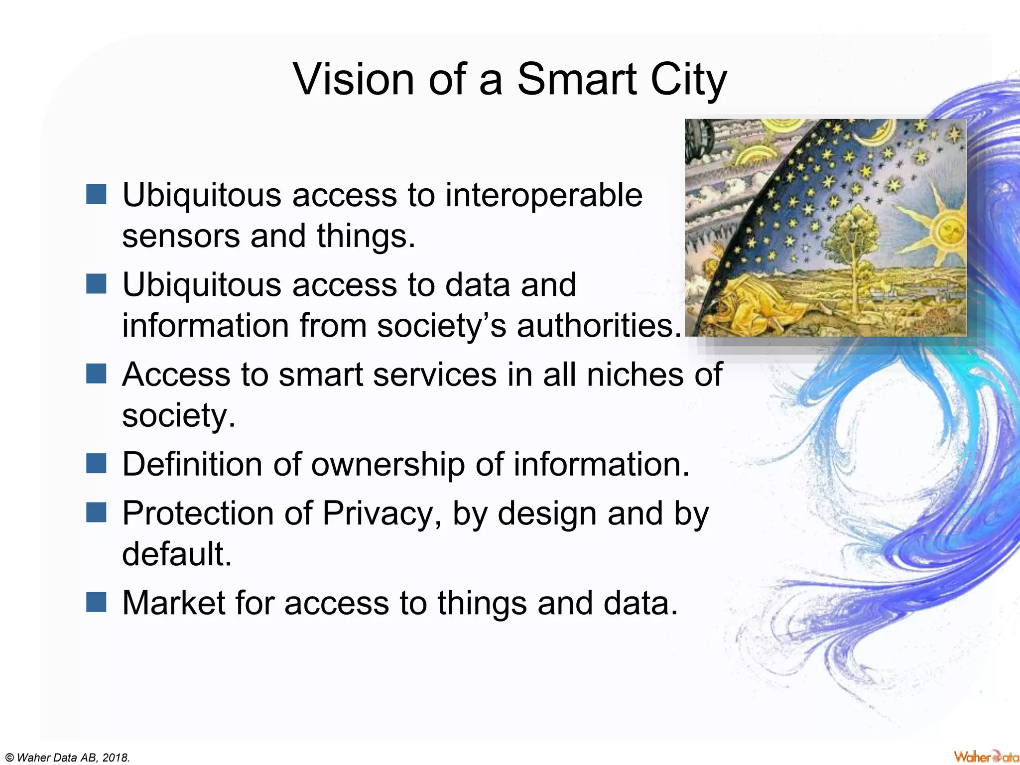 © Waher Data AB, 2018.
Vision of a Smart City
 Ubiquitous access to interoperable
sensors and things.
 Ubiquitous access to data and
information from society’s authorities.
 Access to smart services in all niches of
society.
 Definition of ownership of information.
 Protection of Privacy, by design and by
default.
 Market for access to things and data.
 