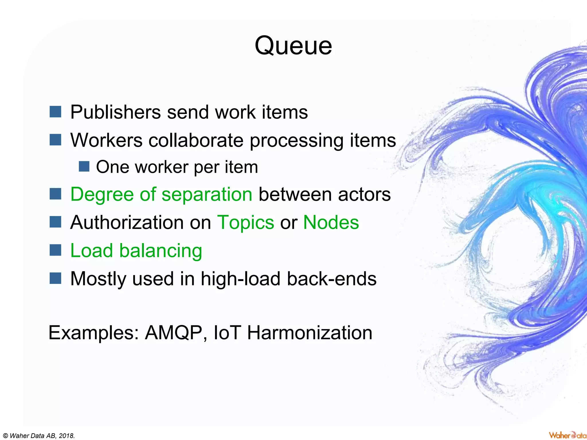 © Waher Data AB, 2018.
Queue
 Publishers send work items
 Workers collaborate processing items
 One worker per item
 Degree of separation between actors
 Authorization on Topics or Nodes
 Load balancing
 Mostly used in high-load back-ends
Examples: AMQP, IoT Harmonization
 