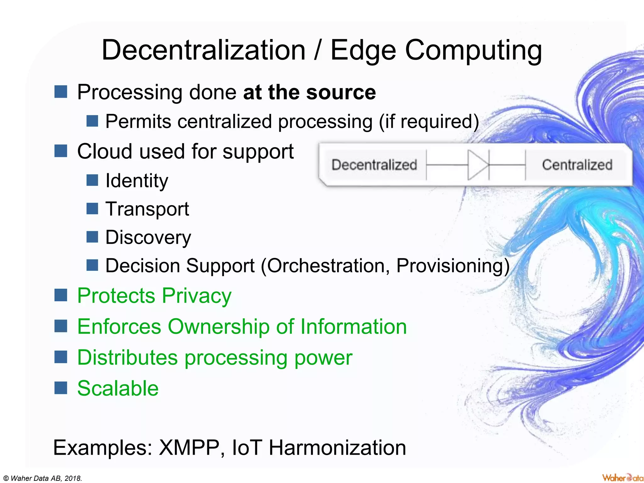 © Waher Data AB, 2018.
Decentralization / Edge Computing
 Processing done at the source
 Permits centralized processing (if required)
 Cloud used for support
 Identity
 Transport
 Discovery
 Decision Support (Orchestration, Provisioning)
 Protects Privacy
 Enforces Ownership of Information
 Distributes processing power
 Scalable
Examples: XMPP, IoT Harmonization
 