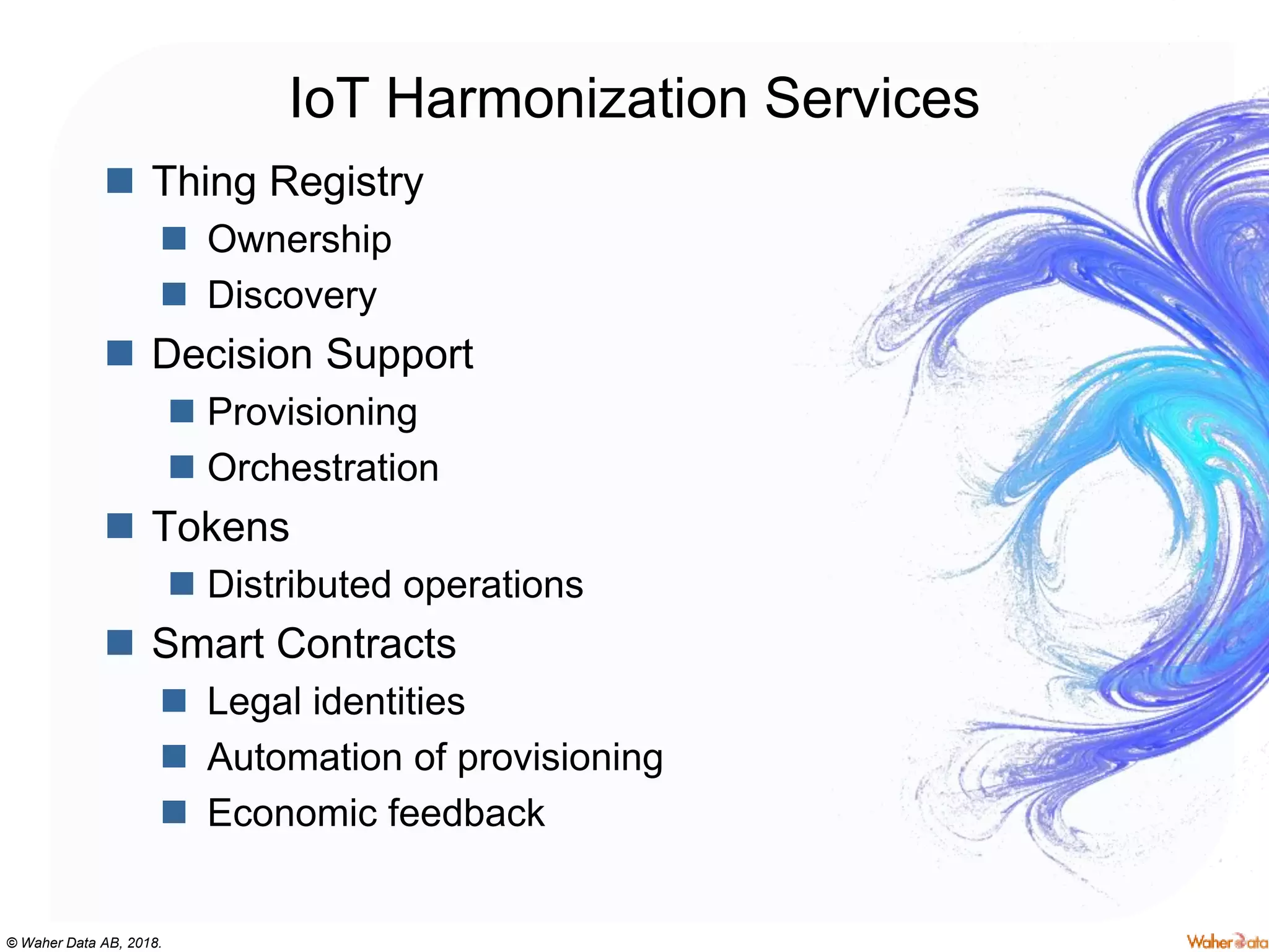 © Waher Data AB, 2018.
IoT Harmonization Services
 Thing Registry
 Ownership
 Discovery
 Decision Support
 Provisioning
 Orchestration
 Tokens
 Distributed operations
 Smart Contracts
 Legal identities
 Automation of provisioning
 Economic feedback
 