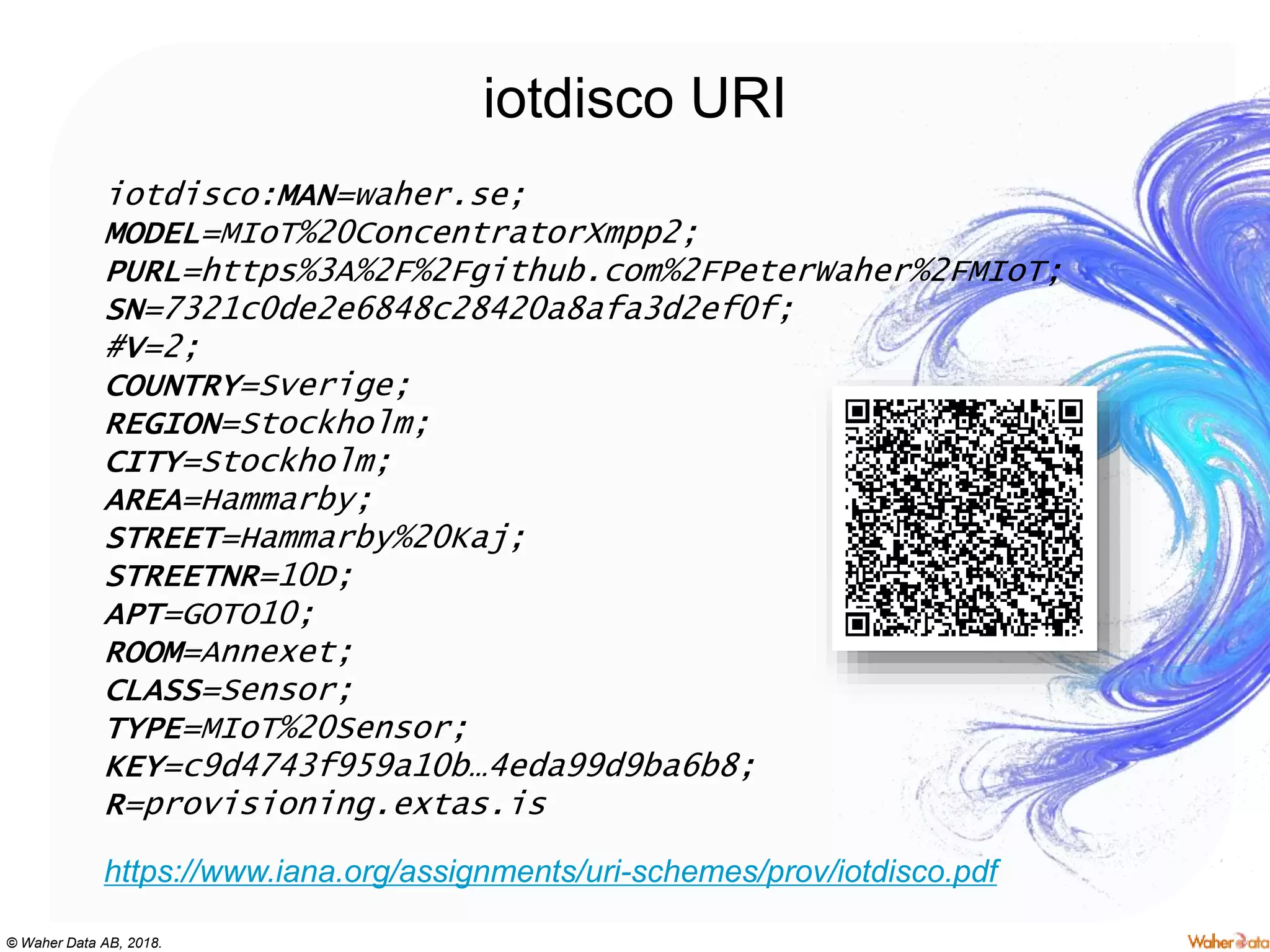 © Waher Data AB, 2018.
iotdisco URI
iotdisco:MAN=waher.se;
MODEL=MIoT%20ConcentratorXmpp2;
PURL=https%3A%2F%2Fgithub.com%2FPeterWaher%2FMIoT;
SN=7321c0de2e6848c28420a8afa3d2ef0f;
#V=2;
COUNTRY=Sverige;
REGION=Stockholm;
CITY=Stockholm;
AREA=Hammarby;
STREET=Hammarby%20Kaj;
STREETNR=10D;
APT=GOTO10;
ROOM=Annexet;
CLASS=Sensor;
TYPE=MIoT%20Sensor;
KEY=c9d4743f959a10b…4eda99d9ba6b8;
R=provisioning.extas.is
https://www.iana.org/assignments/uri-schemes/prov/iotdisco.pdf
 