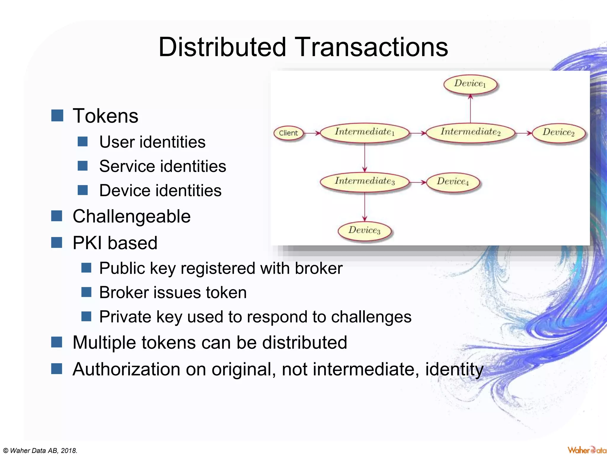 © Waher Data AB, 2018.
Distributed Transactions
 Tokens
 User identities
 Service identities
 Device identities
 Challengeable
 PKI based
 Public key registered with broker
 Broker issues token
 Private key used to respond to challenges
 Multiple tokens can be distributed
 Authorization on original, not intermediate, identity
 
