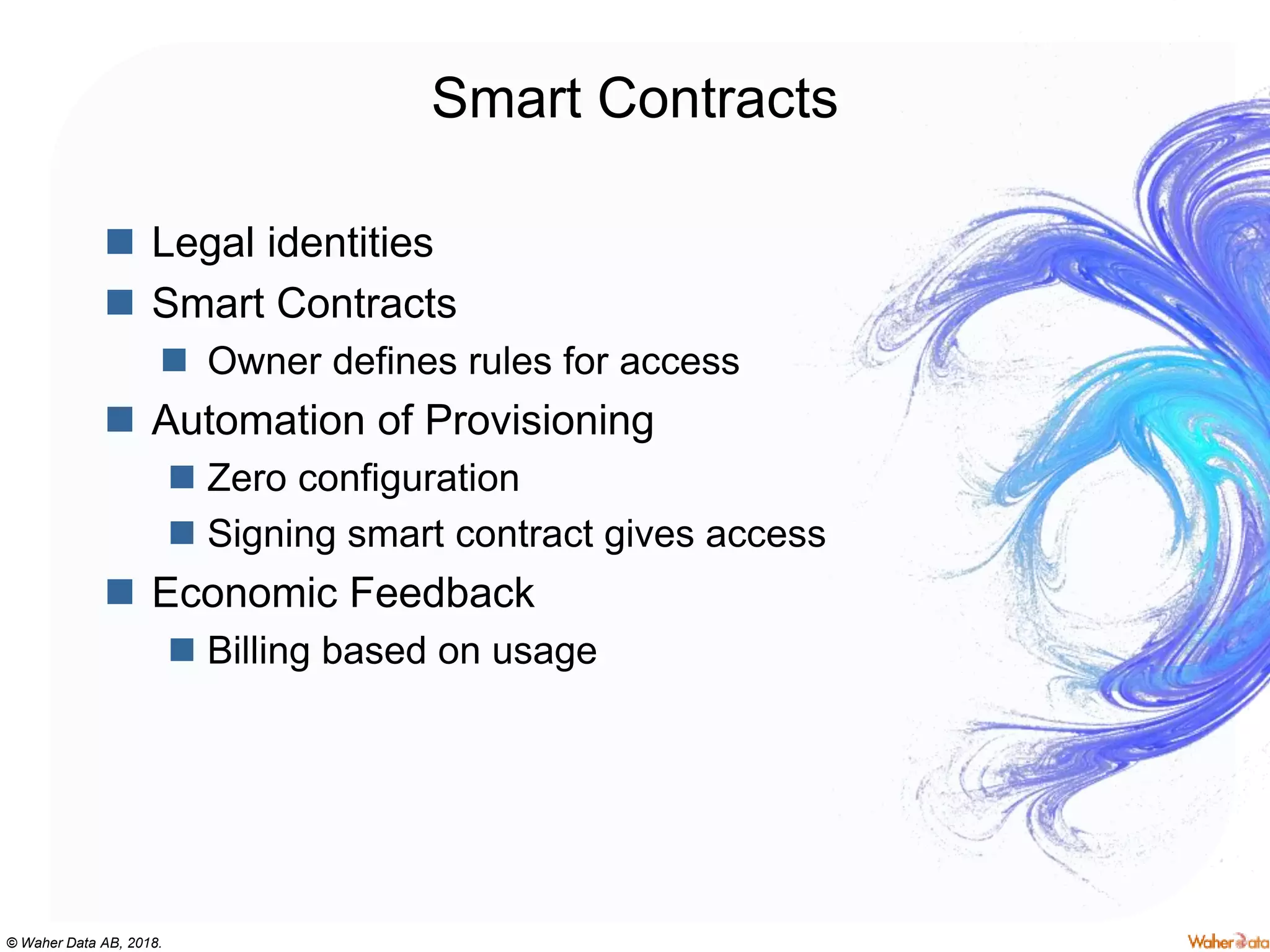 © Waher Data AB, 2018.
Smart Contracts
 Legal identities
 Smart Contracts
 Owner defines rules for access
 Automation of Provisioning
 Zero configuration
 Signing smart contract gives access
 Economic Feedback
 Billing based on usage
 