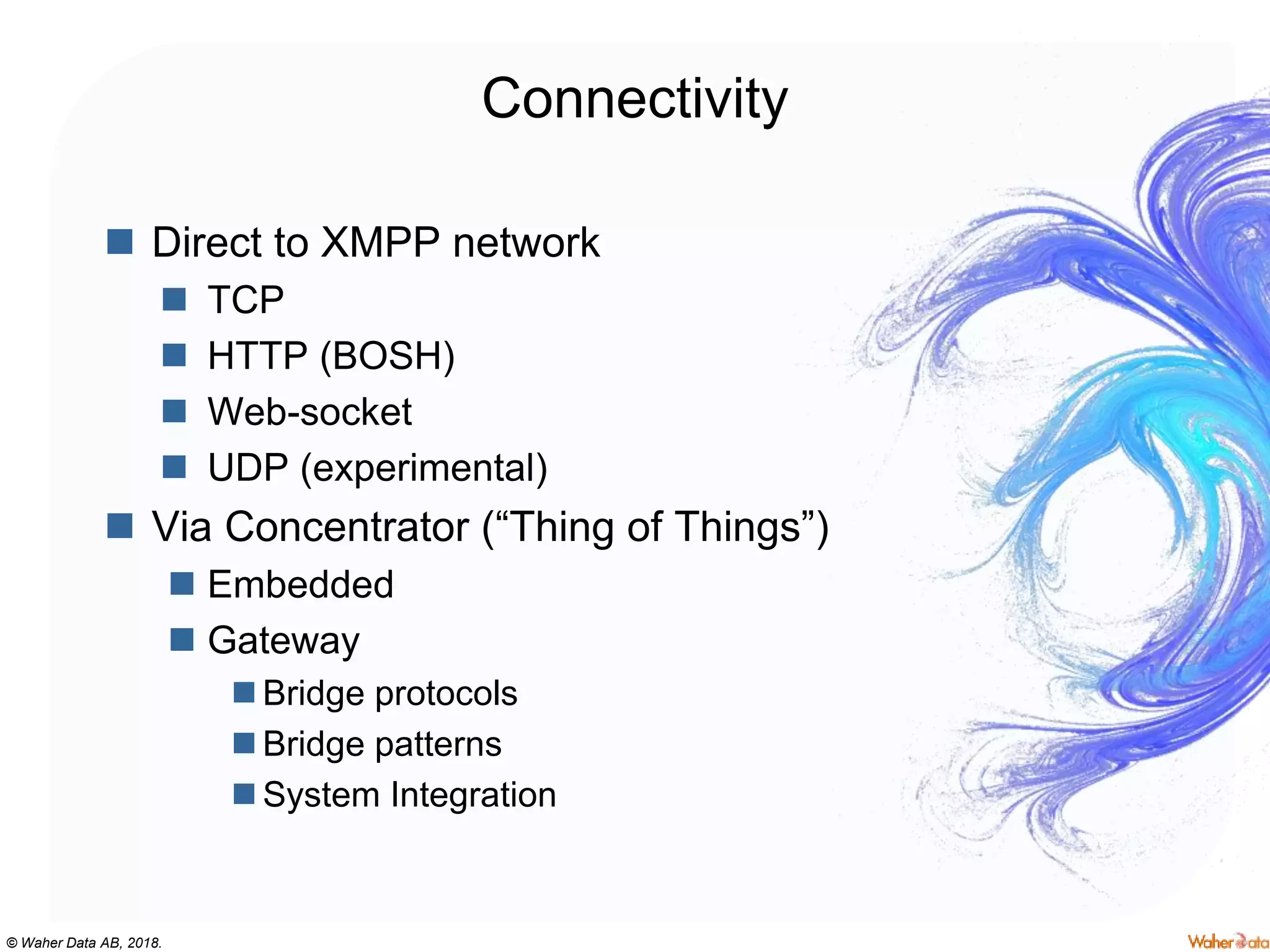 © Waher Data AB, 2018.
Connectivity
 Direct to XMPP network
 TCP
 HTTP (BOSH)
 Web-socket
 UDP (experimental)
 Via Concentrator (“Thing of Things”)
 Embedded
 Gateway
 Bridge protocols
 Bridge patterns
 System Integration
 