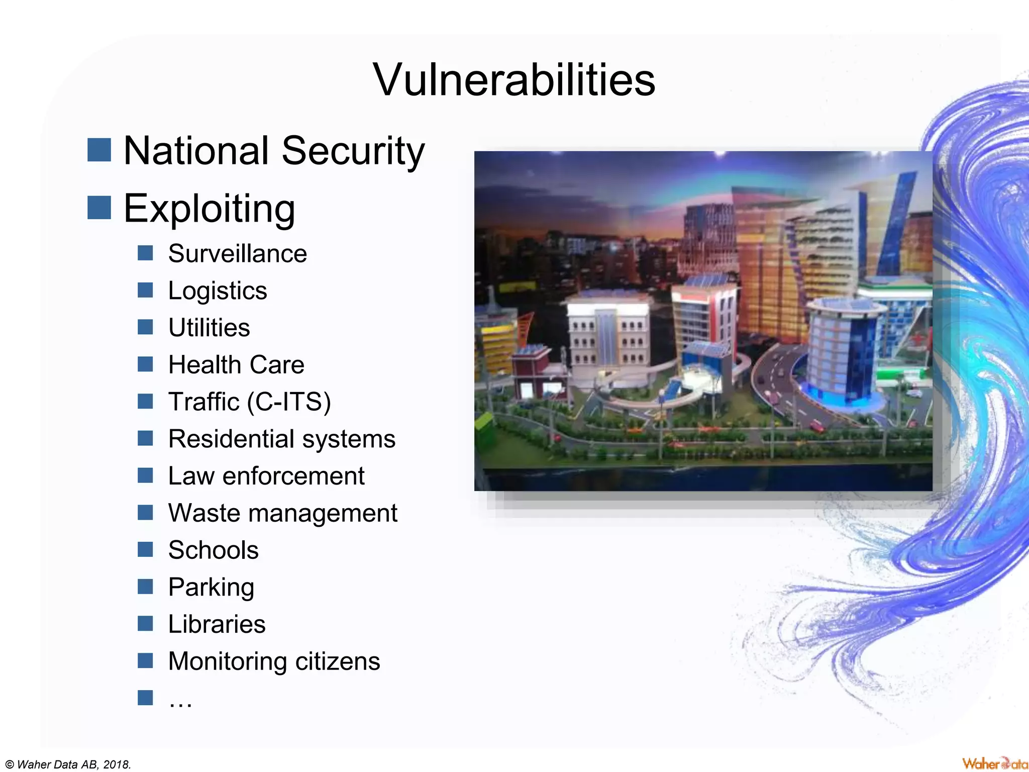 © Waher Data AB, 2018.
Vulnerabilities
 National Security
 Exploiting
 Surveillance
 Logistics
 Utilities
 Health Care
 Traffic (C-ITS)
 Residential systems
 Law enforcement
 Waste management
 Schools
 Parking
 Libraries
 Monitoring citizens
 …
 