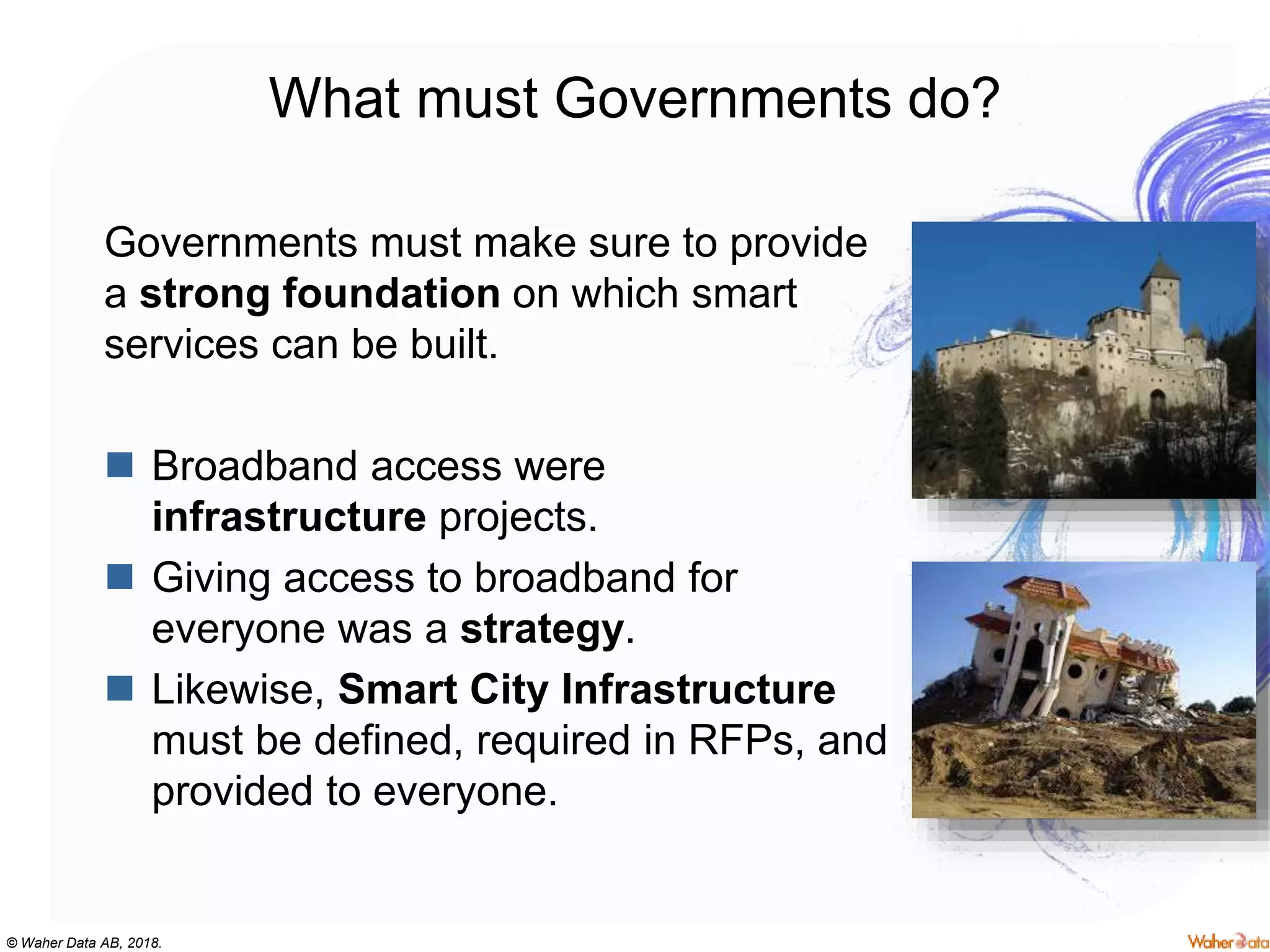 © Waher Data AB, 2018.
What must Governments do?
Governments must make sure to provide
a strong foundation on which smart
services can be built.
 Broadband access were
infrastructure projects.
 Giving access to broadband for
everyone was a strategy.
 Likewise, Smart City Infrastructure
must be defined, required in RFPs, and
provided to everyone.
 