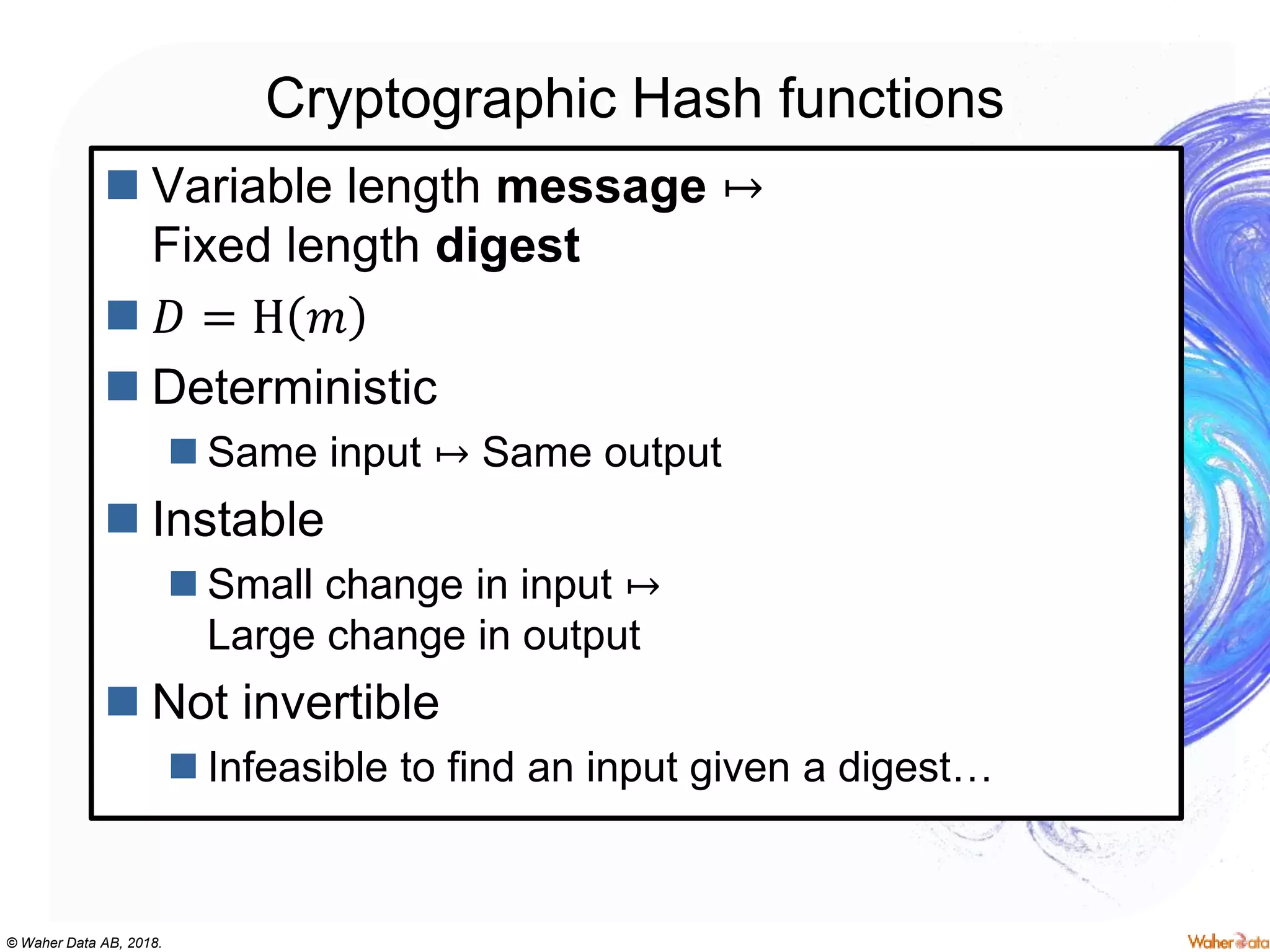 © Waher Data AB, 2018.
Cryptographic Hash functions
 Variable length message ↦
Fixed length digest
 𝐷 = H 𝑚
 Deterministic
 Same input ↦ Same output
 Instable
 Small change in input ↦
Large change in output
 Not invertible
 Infeasible to find an input given a digest…
 