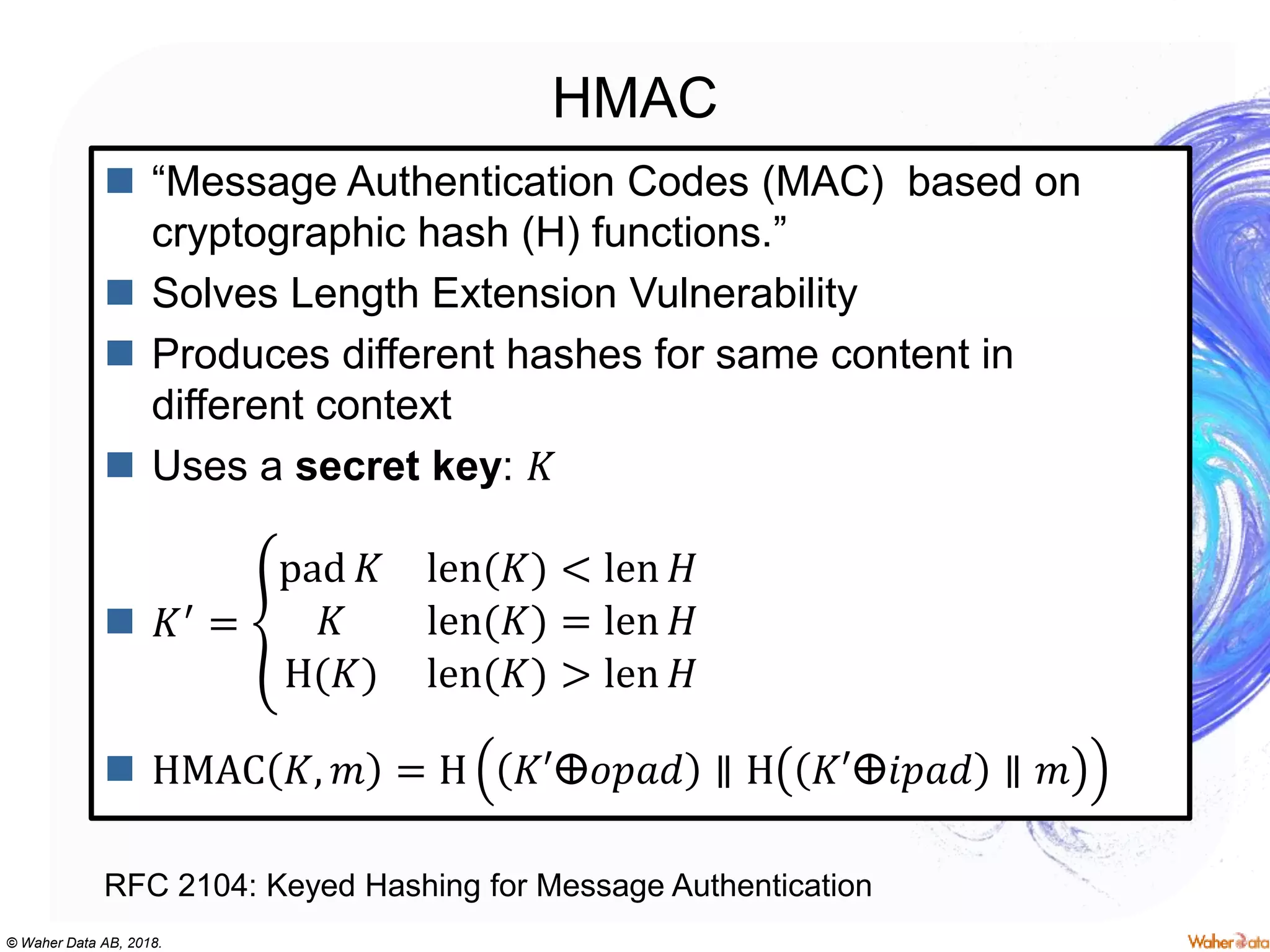 © Waher Data AB, 2018.
HMAC
 “Message Authentication Codes (MAC) based on
cryptographic hash (H) functions.”
 Solves Length Extension Vulnerability
 Produces different hashes for same content in
different context
 Uses a secret key: 𝐾
 𝐾′ =
pad 𝐾 len(𝐾) < len 𝐻
𝐾 len(𝐾) = len 𝐻
H(𝐾) len(𝐾) > len 𝐻
 HMAC 𝐾, 𝑚 = H 𝐾′ⴲ𝑜𝑝𝑎𝑑 ∥ H 𝐾′ⴲ𝑖𝑝𝑎𝑑 ∥ 𝑚
RFC 2104: Keyed Hashing for Message Authentication
 